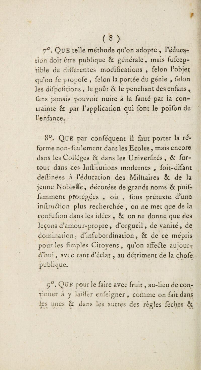 f ( 8 ) 7°. Que telle méthode qu’on adopte , l'éduca¬ tion doit être publique & générale, mais fufcep- tible ce différentes modifications , félon l’objet qu’on fe propofe , félon la portée du génie * félon les difpofitions , le goût 8c le penchant des enfans , fans jamais pouvoir nuire à la fanté par la con¬ trainte 8c par l’application qui font le poifon de * ** * l’enfance. 8°. Que par conféquent il faut porter la ré¬ forme non-feulement dans les Ecoles, mais encore dans les Collèges 8c dans les Univerfités, & fur- tout dans ces Infitutions modernes , foit-difant defîinees à l’éducation des Militaires 8c de la j,eune NobtafFe, décorées de grands noms 8c puifc famment pfotégées , où , fous prétexte d’une infrudlion plus recherchée , on ne met que de la confufion dans les idées, 8c on ne donne que des leçons d’amour-propre, d’orgueil, de vanité, de domination, d’infubordination , 8c de ce mépris pour les (impies Citoyens, qu’on affeéfe aujour¬ d’hui, avec tant d’éclat , au détriment de la chofe * V ^ ^ publique. 9°. Que pour le faire avec fruit, au-lieu de con¬ tinuer à y laiifrr enfe;gner , comme on fait dans les unes 8: dans les autres des règles fèches fie