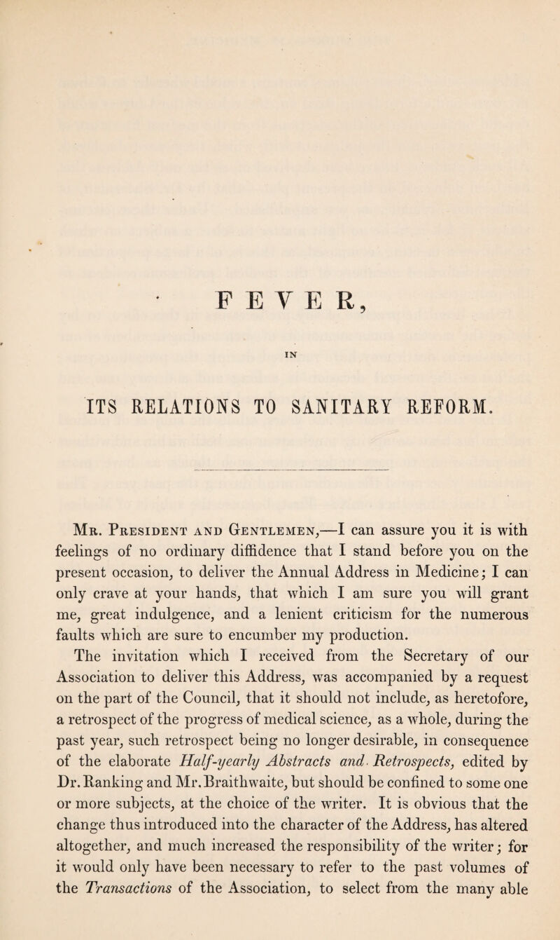 PETER, IN ITS RELATIONS TO SANITARY REFORM. Mr. President and Gentlemen,—I can assure you it is with feelings of no ordinary diffidence that I stand before you on the present occasion, to deliver the Annual Address in Medicine; I can only crave at your hands, that which I am sure you will grant me, great indulgence, and a lenient criticism for the numerous faults which are sure to encumber my production. The invitation which I received from the Secretary of our Association to deliver this Address, was accompanied by a request on the part of the Council, that it should not include, as heretofore, a retrospect of the progress of medical science, as a whole, during the past year, such retrospect being no longer desirable, in consequence of the elaborate Half-yearly Abstracts and■ Retrospects, edited by Dr. Hanking and Mr. Braithwaite, but should be confined to some one or more subjects, at the choice of the writer. It is obvious that the change thus introduced into the character of the Address, has altered altogether, and much increased the responsibility of the writer; for it would only have been necessary to refer to the past volumes of the Transactions of the Association, to select from the many able