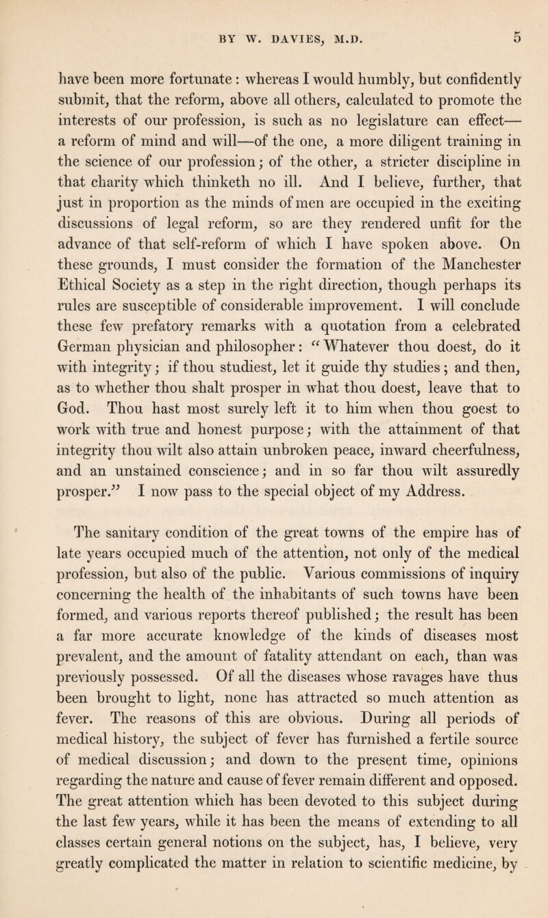 have been more fortunate : whereas I would humbly, but confidently submit, that the reform, above all others, calculated to promote the interests of our profession, is such as no legislature can effect— a reform of mind and will—of the one, a more diligent training in the science of our profession; of the other, a stricter discipline in that charity which thinketh no ill. And I believe, further, that just in proportion as the minds of men are occupied in the exciting- discussions of legal reform, so are they rendered unfit for the advance of that self-reform of which I have spoken above. On these grounds, I must consider the formation of the Manchester Ethical Society as a step in the right direction, though perhaps its rules are susceptible of considerable improvement. I will conclude these few prefatory remarks with a quotation from a celebrated German physician and philosopher: “ Whatever thou doest, do it with integrity; if thou studiest, let it guide thy studies ; and then, as to whether thou shalt prosper in what thou doest, leave that to God. Thou hast most surely left it to him when thou goest to work with true and honest purpose; with the attainment of that integrity thou wilt also attain unbroken peace, inward cheerfulness, and an unstained conscience; and in so far thou wilt assuredly prosper.” I now pass to the special object of my Address. The sanitary condition of the great towns of the empire has of late years occupied much of the attention, not only of the medical profession, but also of the public. Various commissions of inquiry concerning the health of the inhabitants of such towns have been formed, and various reports thereof published; the result has been a far more accurate knowledge of the kinds of diseases most prevalent, and the amount of fatality attendant on each, than was previously possessed. Of all the diseases whose ravages have thus been brought to light, none has attracted so much attention as fever. The reasons of this are obvious. During all periods of medical history, the subject of fever has furnished a fertile source of medical discussion; and down to the present time, opinions regarding the nature and cause of fever remain different and opposed. The great attention which has been devoted to this subject during the last few years, while it has been the means of extending to all classes certain general notions on the subject, has, I believe, very greatly complicated the matter in relation to scientific medicine, by