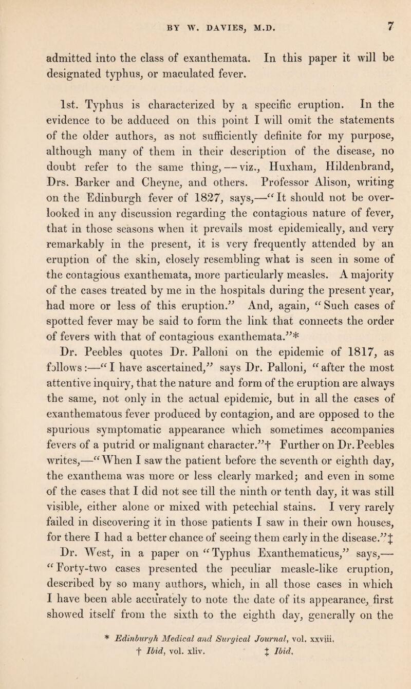 admitted into the class of exanthemata. In this paper it will be designated typhus, or maculated fever. 1st. Typhus is characterized by a specific eruption. In the evidence to be adduced on this point I will omit the statements of the older authors,, as not sufficiently definite for my purpose, although many of them in their description of the disease, no doubt refer to the same thing, —- viz., Huxham, Hildenbrand, Drs. Barker and Gheyne, and others. Professor Alison, writing on the Edinburgh fever of 1827, says,—“It should not be over¬ looked in any discussion regarding the contagious nature of fever, that in those seasons when it prevails most epidemically, and very remarkably in the present, it is very frequently attended by an eruption of the skin, closely resembling what is seen in some of the contagious exanthemata, more particularly measles. A majority of the cases treated by me in the hospitals during the present year, had more or less of this eruption.” And, again, “ Such cases of spotted fever may be said to form the link that connects the order of fevers with that of contagious exanthemata.”* Dr. Peebles quotes Dr. Palloni on the epidemic of 1817, as follows :—“ I have ascertained,” says Dr. Palloni, “ after the most attentive inquiry, that the nature and form of the eruption are always the same, not only in the actual epidemic, but in all the cases of exanthematous fever produced by contagion, and are opposed to the spurious symptomatic appearance which sometimes accompanies fevers of a putrid or malignant character.”*!* Portlier on Dr. Peebles writes,—“When I saw the patient before the seventh or eighth day, the exanthema was more or less clearly marked; and even in some of the cases that I did not see till the ninth or tenth day, it was still visible, either alone or mixed with petechial stains. I very rarely failed in discovering it in those patients I saw in their own houses, for there I had a better chance of seeing them early in the disease.”! Dr. West, in a paper on “Typhus Exanthematicus,” says,— “Porty-two cases presented the peculiar measle-like eruption, described by so many authors, which, in all those cases in which I have been able accurately to note the date of its appearance, first showed itself from the sixth to the eighth day, generally on the * Edinburgh Medical and Surgical Journal, vol. xxviii. t Ibid, vol. xliv. X Ibid.