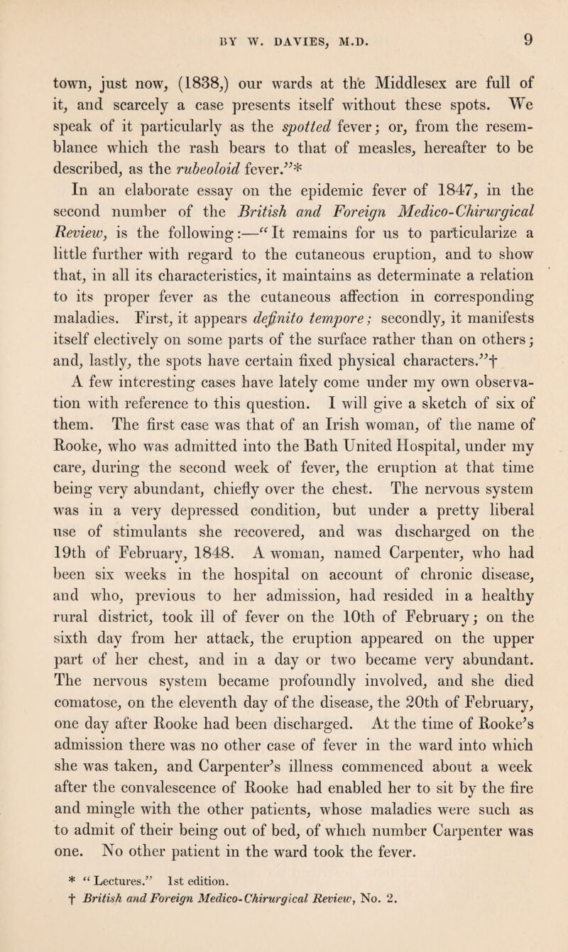 town, just now, (1838,) our wards at the Middlesex are full of it, and scarcely a case presents itself without these spots. We speak of it particularly as the spotted fever; or, from the resem¬ blance which the rash bears to that of measles, hereafter to be described, as the rubeoloid fever.”* In an elaborate essay on the epidemic fever of 1847, in the second number of the British and Foreign Medico-Chirurgical Review, is the following:—“ It remains for us to particularize a little further with regard to the cutaneous eruption, and to show that, in all its characteristics, it maintains as determinate a relation to its proper fever as the cutaneous affection in corresponding maladies. First, it appears definito tempore; secondly, it manifests itself electively on some parts of the surface rather than on others; and, lastly, the spots have certain fixed physical characters.”f A few interesting cases have lately come under my own observa¬ tion with reference to this question. I will give a sketch of six of them. The first case was that of an Irish woman, of the name of Rooke, who was admitted into the Bath United Hospital, under my care, during the second week of fever, the eruption at that time being very abundant, chiefly over the chest. The nervous system was in a very depressed condition, but under a pretty liberal use of stimulants she recovered, and was discharged on the 19th of February, 1848. A woman, named Carpenter, who had been six weeks in the hospital on account of chronic disease, and who, previous to her admission, had resided in a healthy rural district, took ill of fever on the 10th of February; on the sixth day from her attack, the eruption appeared on the upper part of her chest, and in a day or two became very abundant. The nervous system became profoundly involved, and she died comatose, on the eleventh day of the disease, the 20th of February, one day after Hooke had been discharged. At the time of Bookers admission there was no other case of fever in the ward into which she was taken, and Carpenters illness commenced about a week after the convalescence of Hooke had enabled her to sit by the fire and mingle with the other patients, whose maladies were such as to admit of their being out of bed, of which number Carpenter was one. No other patient in the ward took the fever. * “ Lectures.55 1st edition. f British and Foreign Medico-Chirurgical Review, No. 2.