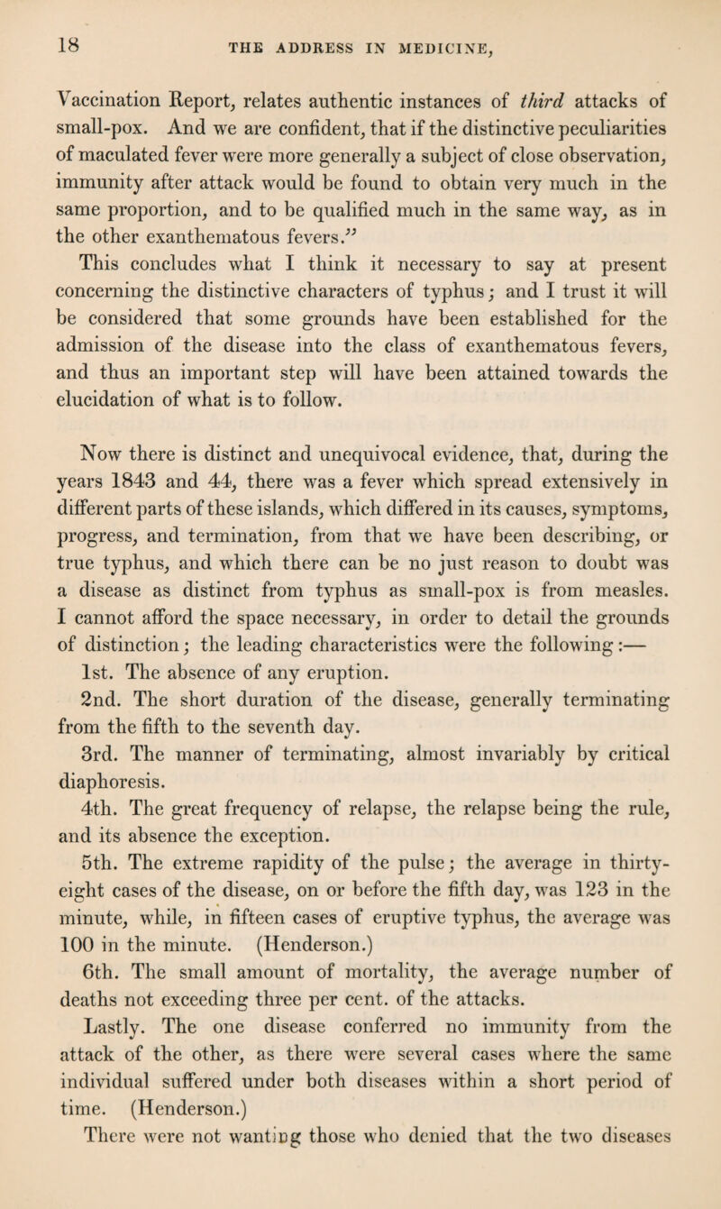 Vaccination Report, relates authentic instances of third attacks of small-pox. And we are confident, that if the distinctive peculiarities of maculated fever were more generally a subject of close observation, immunity after attack would be found to obtain very much in the same proportion, and to be qualified much in the same way, as in the other exanthematous fevers ” This concludes what I think it necessary to say at present concerning the distinctive characters of typhus; and I trust it will be considered that some grounds have been established for the admission of the disease into the class of exanthematous fevers, and thus an important step will have been attained towards the elucidation of what is to follow. Now there is distinct and unequivocal evidence, that, during the years 1843 and 44, there was a fever which spread extensively in different parts of these islands, which differed in its causes, symptoms, progress, and termination, from that we have been describing, or true typhus, and which there can be no just reason to doubt was a disease as distinct from typhus as small-pox is from measles. I cannot afford the space necessary, in order to detail the grounds of distinction; the leading characteristics were the following:— 1st. The absence of any eruption. 2nd. The short duration of the disease, generally terminating from the fifth to the seventh day. 3rd. The manner of terminating, almost invariably by critical diaphoresis. 4th. The great frequency of relapse, the relapse being the rule, and its absence the exception. 5th. The extreme rapidity of the pulse; the average in thirty- eight cases of the disease, on or before the fifth day, was 123 in the minute, while, in fifteen cases of eruptive typhus, the average was 100 in the minute. (Henderson.) 6th. The small amount of mortality, the average number of deaths not exceeding three per cent, of the attacks. Lastly. The one disease conferred no immunity from the attack of the other, as there were several cases where the same individual suffered under both diseases within a short period of time. (Henderson.) There were not wantiDg those who denied that the two diseases