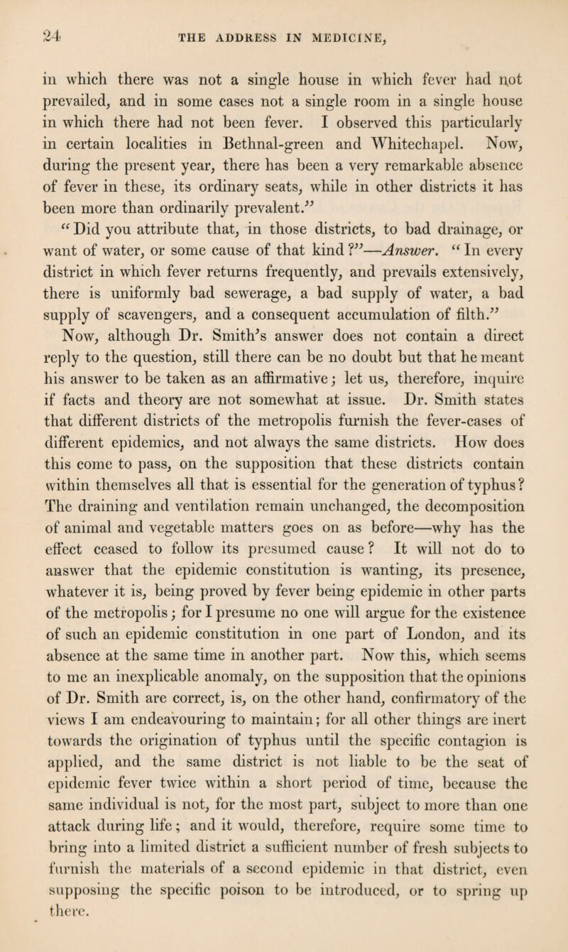 in which there was not a single house in which fever had not prevailed, and in some cases not a single room in a single house in which there had not been fever. I observed this particularly in certain localities in Bethnal-green and Whitechapel. Now, during the present year, there has been a very remarkable absence of fever in these, its ordinary seats, while in other districts it has been more than ordinarily prevalent.” “ Did you attribute that, in those districts, to bad drainage, or want of water, or some cause of that kind ?”—Answer. “ In every district in which fever returns frequently, and prevails extensively, there is uniformly bad sewerage, a bad supply of water, a bad supply of scavengers, and a consequent accumulation of filth.” Now, although Dr. Smithes answer does not contain a direct reply to the question, still there can be no doubt but that he meant his answer to be taken as an affirmative; let us, therefore, inquire if facts and theory are not somewhat at issue. Dr. Smith states that different districts of the metropolis furnish the fever-cases of different epidemics, and not always the same districts. How does this come to pass, on the supposition that these districts contain within themselves all that is essential for the generation of typhus ? The draining and ventilation remain unchanged, the decomposition of animal and vegetable matters goes on as before—why has the effect ceased to follow its presumed cause ? It will not do to answer that the epidemic constitution is wanting, its presence, whatever it is, being proved by fever being epidemic in other parts of the metropolis; for I presume no one will argue for the existence of such an epidemic constitution in one part of London, and its absence at the same time in another part. Now this, which seems to me an inexplicable anomaly, on the supposition that the opinions of Dr. Smith are correct, is, on the other hand, confirmatory of the views I am endeavouring to maintain; for all other things are inert towards the origination of typhus until the specific contagion is applied, and the same district is not liable to be the seat of epidemic fever twice within a short period of time, because the same individual is not, for the most part, subject to more than one attack during life; and it would, therefore, require some time to bring into a limited district a sufficient number of fresh subjects to furnish the materials of a second epidemic in that district, even supposing the specific poison to be introduced, or to spring up there.