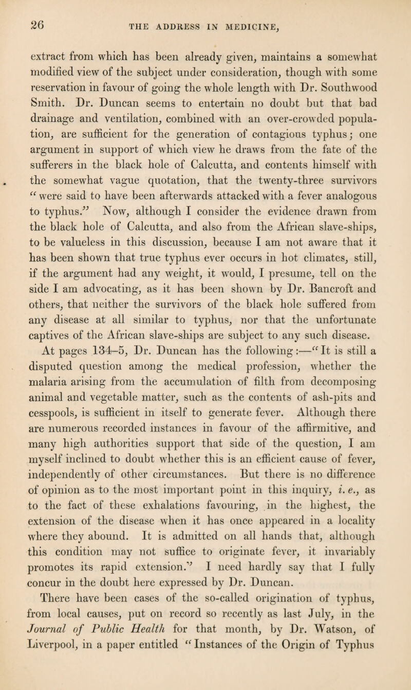 extract from which has been already given, maintains a somewhat modified view of the subject under consideration, though with some reservation in favour of going the whole length with Dr. Southwood Smith. Dr. Duncan seems to entertain no doubt but that bad drainage and ventilation, combined with an over-crowded popula¬ tion, are sufficient for the generation of contagious typhus; one argument in support of which view he draws from the fate of the sufferers in the black hole of Calcutta, and contents himself with the somewhat vague quotation, that the twenty-three survivors “ were said to have been afterwards attacked with a fever analogous to typhus.” Now, although I consider the evidence drawn from the black hole of Calcutta, and also from the African slave-ships, to be valueless in this discussion, because I am not aware that it has been shown that true typhus ever occurs in hot climates, still, if the argument had any weight, it would, I presume, tell on the side I am advocating, as it has been shown by Dr. Bancroft and others, that neither the survivors of the black hole suffered from any disease at all similar to typhus, nor that the unfortunate captives of the African slave-ships are subject to any such disease. At pages 134-5, Dr. Duncan has the following :—“ It is still a disputed question among the medical profession, whether the malaria arising from the accumulation of filth from decomposing animal and vegetable matter, such as the contents of ash-pits and cesspools, is sufficient in itself to generate fever. Although there are numerous recorded instances in favour of the affirmitive, and many high authorities support that side of the question, I am myself inclined to doubt whether this is an efficient cause of fever, independently of other circumstances. But there is no difference of opinion as to the most important point in this inquiry, i. e., as to the fact of these exhalations favouring, in the highest, the extension of the disease when it has once appeared in a locality where they abound. It is admitted on all hands that, although this condition may not suffice to originate fever, it invariably promotes its rapid extension A I need hardly say that I fully concur in the doubt here expressed by Dr. Duncan. There have been cases of the so-called origination of typhus, from local causes, put on record so recently as last July, in the Journal of Public Health for that month, by Dr. Watson, of Liverpool, in a paper entitled “ Instances of the Origin of Typhus