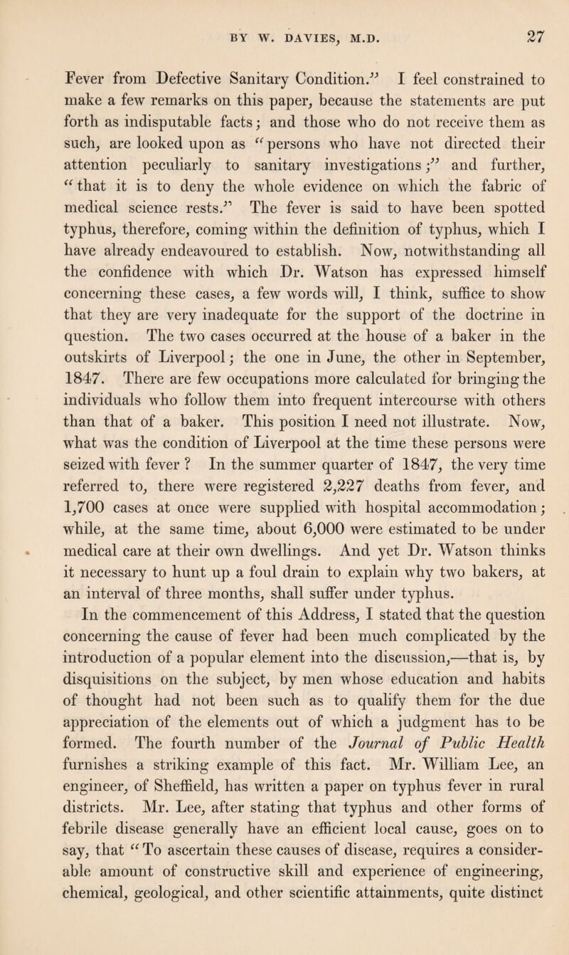 Fever from Defective Sanitary Condition/'’ I feel constrained to make a few remarks on this paper, because the statements are put forth as indisputable facts; and those who do not receive them as such, are looked upon as “ persons who have not directed their attention peculiarly to sanitary investigations and further, “ that it is to deny the whole evidence on which the fabric of medical science rests/’ The fever is said to have been spotted typhus, therefore, coming within the definition of typhus, which I have already endeavoured to establish. Now, notwithstanding all the confidence with which Dr. Watson has expressed himself concerning these cases, a few words will, I think, suffice to show that they are very inadequate for the support of the doctrine in question. The two cases occurred at the house of a baker in the outskirts of Liverpool; the one in June, the other in September, 1847. There are few occupations more calculated for bringing the individuals who follow them into frequent intercourse with others than that of a baker. This position I need not illustrate. Now, what was the condition of Liverpool at the time these persons were seized with fever ? In the summer quarter of 1847, the very time referred to, there were registered 2,227 deaths from fever, and 1,700 cases at once were supplied with hospital accommodation; while, at the same time, about 6,000 were estimated to be under medical care at their own dwellings. And yet Dr. Watson thinks it necessary to hunt up a foul drain to explain why two bakers, at an interval of three months, shall suffer under typhus. In the commencement of this Address, I stated that the question concerning the cause of fever had been much complicated by the introduction of a popular element into the discussion,—that is, by disquisitions on the subject, by men whose education and habits of thought had not been such as to qualify them for the due appreciation of the elements out of which a judgment has to be formed. The fourth number of the Journal of Public Health furnishes a striking example of this fact. Mr. William Lee, an engineer, of Sheffield, has written a paper on typhus fever in rural districts. Mr. Lee, after stating that typhus and other forms of febrile disease generally have an efficient local cause, goes on to say, that u To ascertain these causes of disease, requires a consider¬ able amount of constructive skill and experience of engineering, chemical, geological, and other scientific attainments, quite distinct