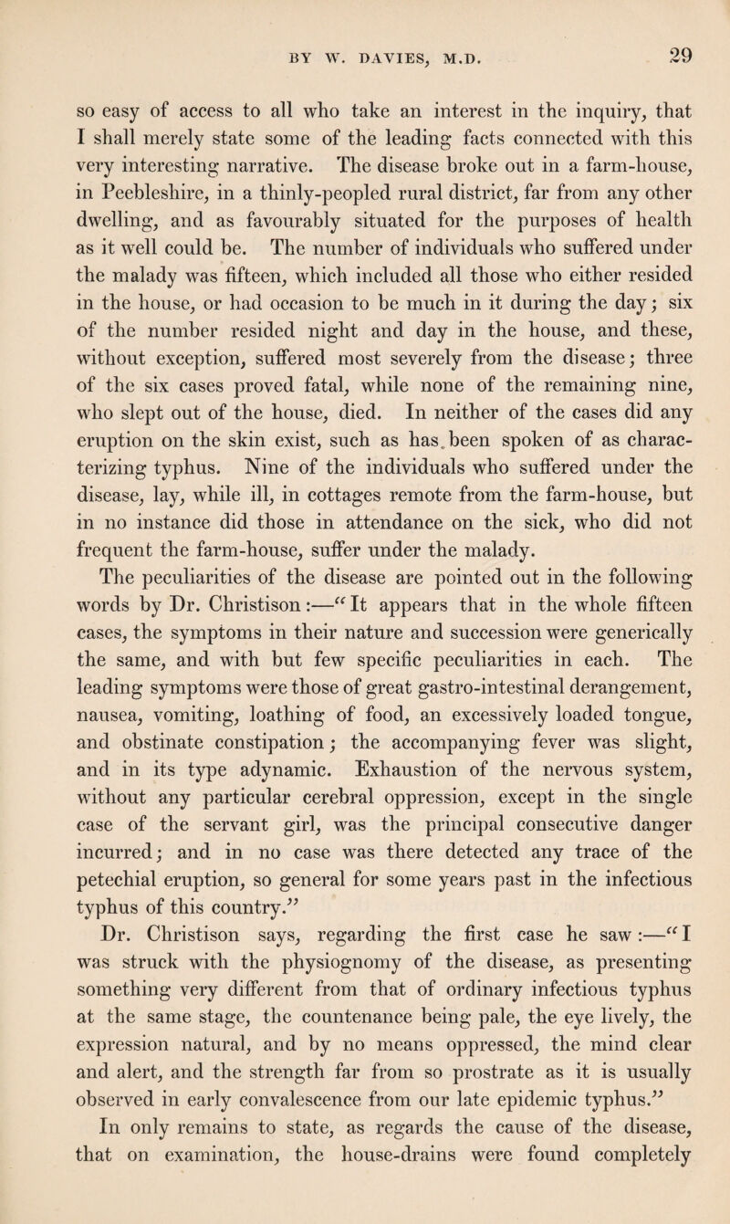 so easy of access to all who take an interest in the inquiry, that I shall merely state some of the leading facts connected with this very interesting narrative. The disease broke out in a farm-house, in Peebleshire, in a thinly-peopled rural district, far from any other dwelling, and as favourably situated for the purposes of health as it well could be. The number of individuals who suffered under the malady was fifteen, which included all those who either resided in the house, or had occasion to be much in it during the day; six of the number resided night and day in the house, and these, without exception, suffered most severely from the disease; three of the six cases proved fatal, while none of the remaining nine, who slept out of the house, died. In neither of the cases did any eruption on the skin exist, such as has. been spoken of as charac¬ terizing typhus. Nine of the individuals who suffered under the disease, lay, while ill, in cottages remote from the farm-house, but in no instance did those in attendance on the sick, who did not frequent the farm-house, suffer under the malady. The peculiarities of the disease are pointed out in the following words by Dr. Christison :—“ It appears that in the whole fifteen cases, the symptoms in their nature and succession were generically the same, and with but few specific peculiarities in each. The leading symptoms were those of great gastro-intestinal derangement, nausea, vomiting, loathing of food, an excessively loaded tongue, and obstinate constipation; the accompanying fever was slight, and in its type adynamic. Exhaustion of the nervous system, without any particular cerebral oppression, except in the single case of the servant girl, was the principal consecutive danger incurred; and in no case was there detected any trace of the petechial eruption, so general for some years past in the infectious typhus of this country.” Dr. Christison says, regarding the first case he saw:—“ I was struck with the physiognomy of the disease, as presenting something very different from that of ordinary infectious typhus at the same stage, the countenance being pale, the eye lively, the expression natural, and by no means oppressed, the mind clear and alert, and the strength far from so prostrate as it is usually observed in early convalescence from our late epidemic typhus.” In only remains to state, as regards the cause of the disease, that on examination, the house-drains were found completely