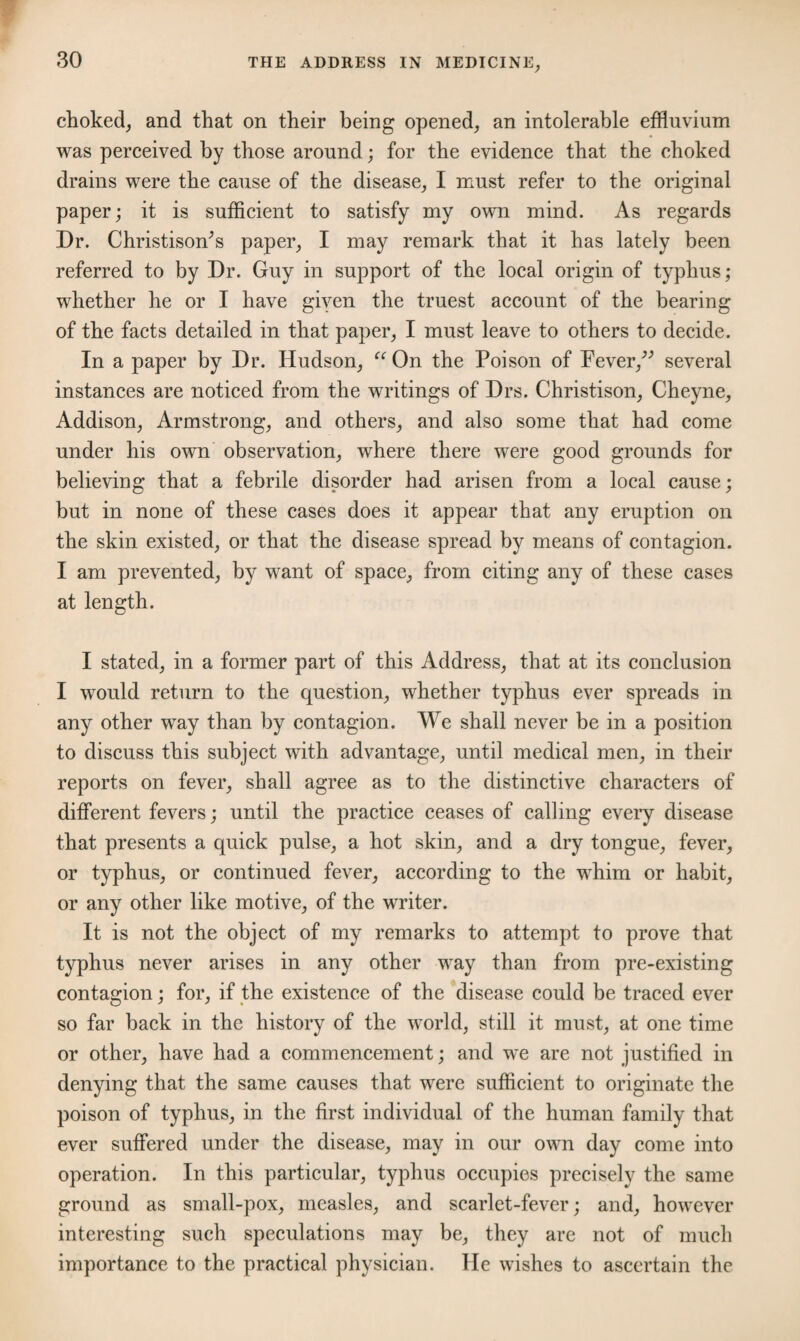 choked, and that on their being opened, an intolerable effluvium was perceived by those around; for the evidence that the choked drains were the cause of the disease, I must refer to the original paper; it is sufficient to satisfy my own mind. As regards Dr. Christisoffis paper, I may remark that it has lately been referred to by Dr. Guy in support of the local origin of typhus; whether he or I have giyen the truest account of the bearing of the facts detailed in that paper, I must leave to others to decide. In a paper by Dr. Hudson, “ On the Poison of Fever,” several instances are noticed from the writings of Drs. Christison, Cheyne, Addison, Armstrong, and others, and also some that had come under his own observation, where there were good grounds for believing that a febrile disorder had arisen from a local cause; but in none of these cases does it appear that any eruption on the skin existed, or that the disease spread by means of contagion. I am prevented, by want of space, from citing any of these cases at length. I stated, in a former part of this Address, that at its conclusion I would return to the question, whether typhus ever spreads in any other way than by contagion. We shall never be in a position to discuss this subject with advantage, until medical men, in their reports on fever, shall agree as to the distinctive characters of different fevers; until the practice ceases of calling every disease that presents a quick pulse, a hot skin, and a dry tongue, fever, or typhus, or continued fever, according to the whim or habit, or any other like motive, of the writer. It is not the object of my remarks to attempt to prove that typhus never arises in any other way than from pre-existing contagion; for, if the existence of the disease could be traced ever so far back in the history of the world, still it must, at one time or other, have had a commencement; and we are not justified in denying that the same causes that were sufficient to originate the poison of typhus, in the first individual of the human family that ever suffered under the disease, may in our own day come into operation. In this particular, typhus occupies precisely the same ground as small-pox, measles, and scarlet-fever; and, however interesting such speculations may be, they are not of much importance to the practical physician. He wishes to ascertain the