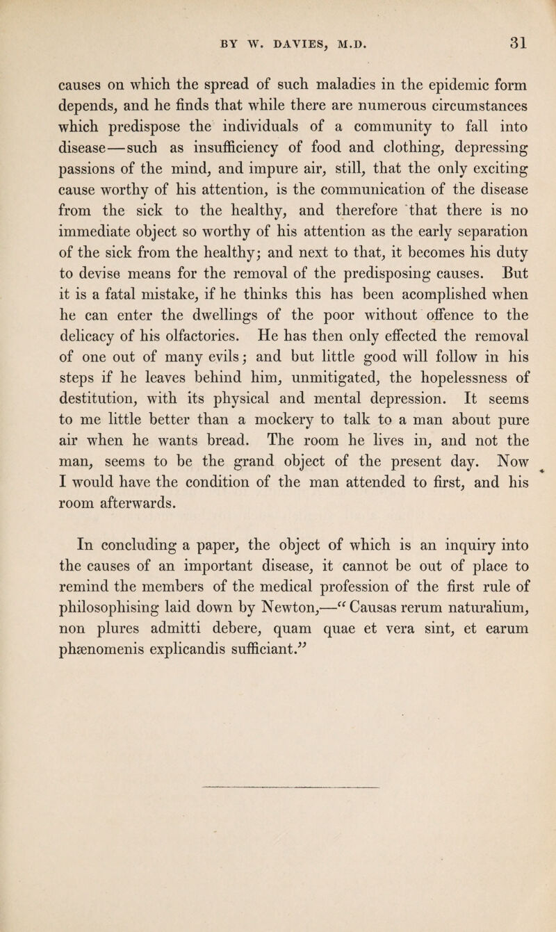 causes on which the spread of such maladies in the epidemic form depends, and he finds that while there are numerous circumstances which predispose the individuals of a community to fall into disease—such as insufficiency of food and clothing, depressing passions of the mind, and impure air, still, that the only exciting cause worthy of his attention, is the communication of the disease from the sick to the healthy, and therefore that there is no immediate object so worthy of his attention as the early separation of the sick from the healthy; and next to that, it becomes his duty to devise means for the removal of the predisposing causes. But it is a fatal mistake, if he thinks this has been acomplished when he can enter the dwellings of the poor without offence to the delicacy of his olfactories. He has then only effected the removal of one out of many evils; and but little good will follow in his steps if he leaves behind him, unmitigated, the hopelessness of destitution, with its physical and mental depression. It seems to me little better than a mockery to talk to a man about pure air when he wants bread. The room he lives in, and not the man, seems to be the grand object of the present day. Now I would have the condition of the man attended to first, and his room afterwards. In concluding a paper, the object of which is an inquiry into the causes of an important disease, it cannot be out of place to remind the members of the medical profession of the first rule of philosophising laid down by Newton,—“ Causas rerum naturalium, non plures admitti deb ere, quam quae et vera sint, et earum pheenomenis explicandis sufficiant.”