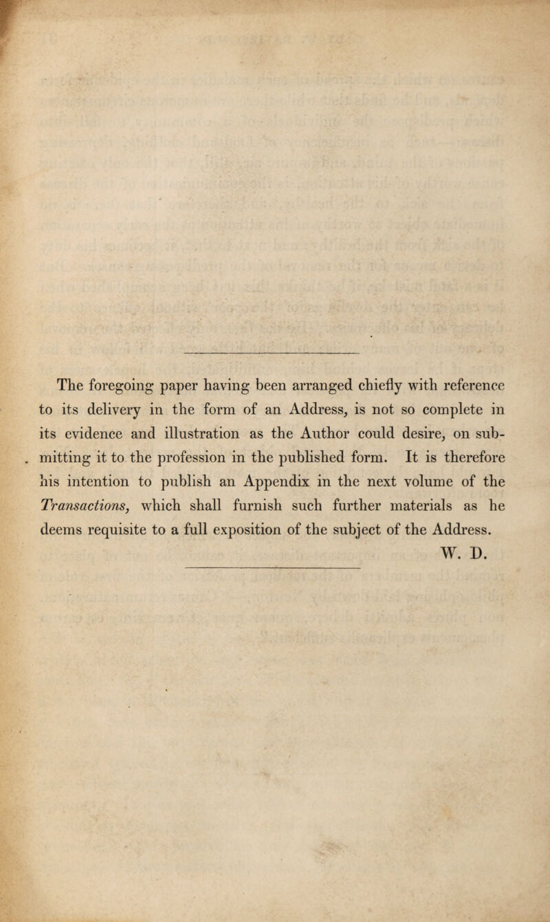 The foregoing paper having been arranged chiefly with reference to its delivery in the form of an Address, is not so complete in its evidence and illustration as the Author could desire, on sub- . mitting it to the profession in the published form. It is therefore his intention to publish an Appendix in the next volume of the Transactions, which shall furnish such further materials as he deems requisite to a full exposition of the subject of the Address. W. D.