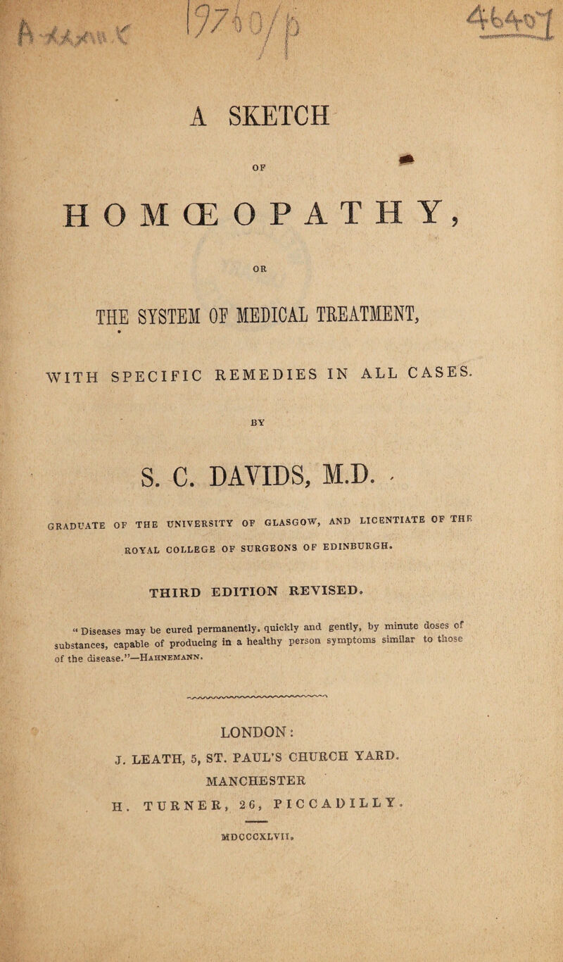 A SKETCH OF HOMOEOPATHY, OR THE SYSTEM OE MEDICAL TREATMENT, WITH SPECIFIC REMEDIES IN ALL CASES. BY S. C. DAVIDS, M.D. - GRADUATE OF THE UNIVERSITY OF GLASGOW, AND LICENTIATE OF THK ROYAL COLLEGE OF SURGEONS OF EDINBURGH. THIRD EDITION REVISED. “ Diseases may be cured permanently, quickly and gently, by minute doses of substances, capable of producing in a healthy person symptoms similar to those of the disease.”—Hahnemann. LONDON: J. LEATH, 5, ST. PAUL’S CHURCH YARD. MANCHESTER H. TURNER, 26, PICCADILLY, MDCCCXLVII.