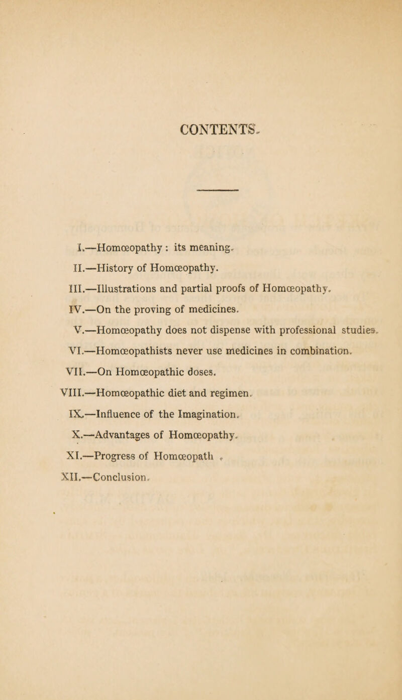 CONTENTS, L—Homoeopathy : its meaning. II.—History of Homoeopathy. III. —Illustrations and partial proofs of Homoeopathy. IV. —On the proving of medicines. V.—Homoeopathy does not dispense with professional studies,. VI. —Homoeopathists never use medicines in combination. VII. —On Homoeopathic doses. VIII.—Homoeopathic diet and regimen. IX, —Influence of the Imagination. X. —Advantages of Homoeopathy, XI.—Progress of Homoeopath „ XII.—-Conclusion.