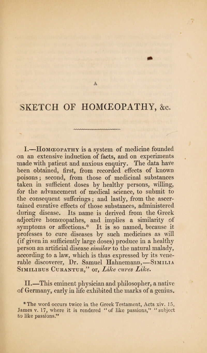 A SKETCH OF HOMCEOPATHY, &c. I. —Hqmceopathy is a system of medicine founded on an extensive induction of facts, and on experiments made with patient and anxious enquiry. The data haVe been obtained, first, from recorded effects of known- poisons ; second, from those of medicinal substances taken in sufficient doses by healthy persons, willing, for the advancement of medical science, to submit to the consequent sufferings; and lastly, from the ascer¬ tained curative effects of those substances, administered during disease. Its name is derived from the Greek adjective homoeopathes, and implies a similarity of symptoms or affections.* It is so named, because it professes to cure diseases by such medicines as will (if given in sufficiently large doses) produce in a healthy person an artificial disease similar to the natural malady, -according to a law, which is thus expressed by its vene¬ rable discoverer. Dr. Samuel Hahnemann,—Similia Similibus Curantur,” or, Like cures Like. II. —This eminent physician and philosopher, a native of Germany, early in life exhibited the marks of a genius. *The word occurs twice in the Greek Testament, Acts xiv. 15, James v. 17, where it is rendered “of like passions,” “subject to like passions/”