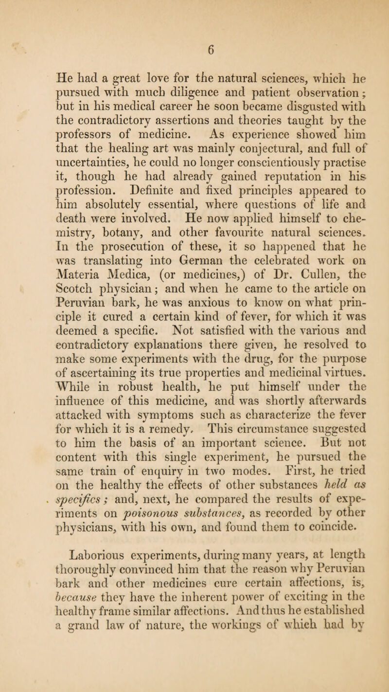 He had a great love for the natural sciences, which he pursued with much diligence and patient observation; hut in his medical career he soon became disgusted with the contradictory assertions and theories taught by the professors of medicine. As experience showed him that the healing art was mainly conjectural, and full of uncertainties, he could no longer conscientiously practise it, though he had already gained reputation in his profession. Definite and fixed principles appeared to him absolutely essential, where questions of life and death were involved. He now applied himself to che¬ mistry, botany, and other favourite natural sciences. In the prosecution of these, it so happened that he was translating into German the celebrated work on Materia Medica, (or medicines,) of Dr. Cullen, the Scotch physician; and when he came to the article on Peruvian bark, he wTas anxious to know on what prin¬ ciple it cured a certain kind of fever, for wdiich it was deemed a specific. Not satisfied with the various and contradictory explanations there given, he resolved to make some experiments with the drug, for the purpose of ascertaining its true properties and medicinal virtues. While in robust health, he put himself under the influence of this medicine, and was shortly afterwards attacked with symptoms such as characterize the fever for which it is a remedy. This circumstance suggested to him the basis of an important science. But not content with this single experiment, he pursued the same train of enquiry in two modes. First, he tried on the healthy the effects of other substances held as . specifics ; and, next, he compared the results of expe¬ riments on poisonous substances, as recorded by other physicians, with his own, and found them to coincide. Laborious experiments, during many years, at length thoroughly convinced him that the reason why Peruvian bark and other medicines cure certain affections, is, because they have the inherent power of exciting in the healthy frame similar affections. And thus he established a grand law of nature, the workings of which had by