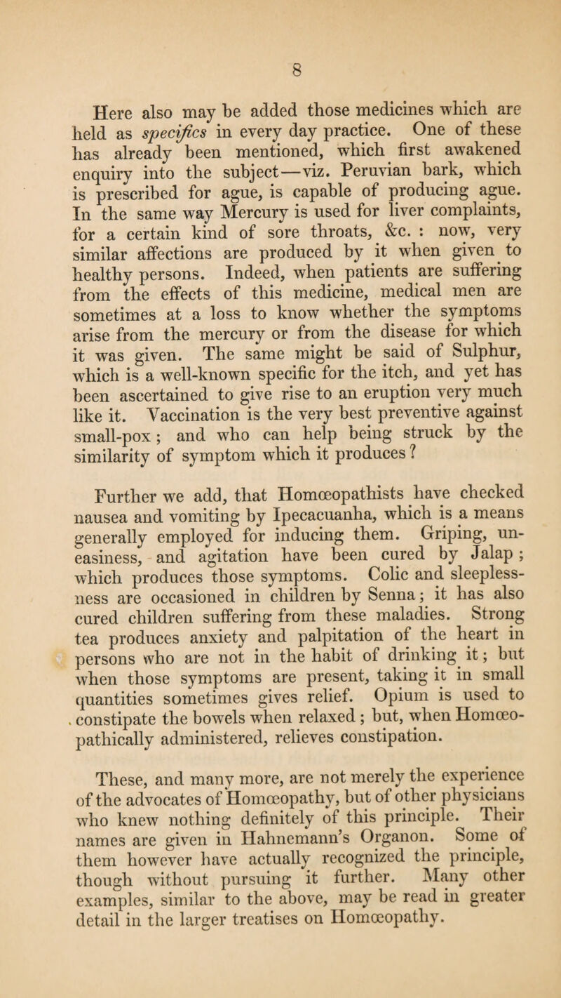 Here also may be added those medicines which are held as specifics in every day practice. One of these has already been mentioned, which first awakened enquiry into the subject—viz. Peruvian bark, which is prescribed for ague, is capable of producing ague. In the same way Mercury is used for liver complaints, for a certain kind of sore throats, &c. : now, very similar affections are produced by it when given to healthy persons. Indeed, when patients are suffering from the effects of this medicine, medical men are sometimes at a loss to know whether the symptoms arise from the mercury or from the disease for which it was given. The same might be said of Sulphur, which is a well-known specific for the itch, and yet has been ascertained to give rise to an eruption very much like it. Vaccination is the very best preventive against small-pox; and who can help being struck by the similarity of symptom which it produces ? Further we add, that Homoeopathists have checked nausea and vomiting by Ipecacuanha, which is a means generally employed for inducing them. Griping, un¬ easiness, and agitation have been cured by Jalap ; which produces those symptoms. Colic and sleepless¬ ness are occasioned in children by Senna; it has also cured children suffering from these maladies. Strong tea produces anxiety and palpitation of the heart in persons who are not in the habit of drinking it; but when those symptoms are present, taking it in small quantities sometimes gives relief. Opium is used to . constipate the bowels when relaxed ; but, when Ilomceo- pathically administered, relieves constipation. These, and many more, are not merely the experience of the advocates of Homoeopathy, but of other physicians who knew nothing definitely of this principle. Their names are given in Hahnemann’s Organon. Some of them however have actually recognized the principle, though without pursuing it further. Many other examples, similar to the above, may be read in greater detail in the larger treatises on Homoeopathy.