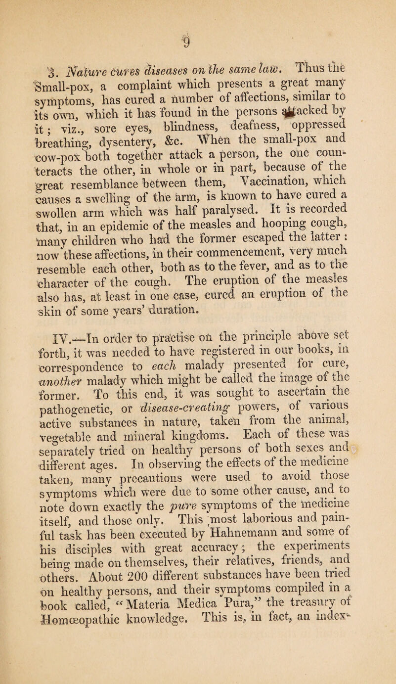 S. Nature cures diseases on'the same law. Thus the Small-pox, a complaint which presents a great many symptoms, has cured, a number of affections, similar to its own, which it has found in the persons %j|£acked by it; viz., sore eyes, blindness, deafness, oppressed breathing, dysentery, &c. When the small-pox and cow-pox both together attack a person, the one coun¬ teracts the other, in whole or in part, because of the great resemblance between them, V accination, which causes a swelling of the arm, is known to have cuied a swollen arm which was half paralysed. It is recorded that, in an epidemic of the measles and hooping cough, many children who had the former escaped the latter : now these affections, in their commencement, very mucin resemble each other, both as to the iever, and as to the character of the cough. The eruption of the measles also has, at least in one case, cured an eruption of the skin of some years’ duration. XV.—In order to practise on the principle above set forth, it was needed to have registered in our books, in correspondence to each malady presented foi cuie, ianother malady which might be called the image of the former. To this end, it was sought to ascertain the pathogenetic, or disease-creating powers, of various active substances in nature, taken from the animal, vegetable and mineral kingdoms. Each of these was separately tried on healthy persons of both sexes and different ages. In observing the effects of the medicine taken, many precautions were used to avoid those symptoms whicli were due to some other cause, ann to note down exactly the pure symptoms of the medicine itself, and those only. This ;most laborious and pain¬ ful task has been executed by Hahnemann and some of his disciples with great accuracy; the experiments being made on themselves, their relatives, friends, and others. About 200 different substances have been tried on healthy persons, and their symptoms compiled in a book called^ “Materia Medica Pura,” the treasury of Homoeopathic knowledge. This is, in fact, an index-