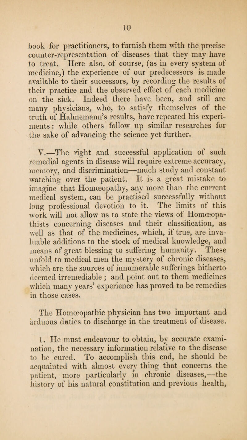 book for practitioners, to furnish them with the precise counter-representation of diseases that they may have to treat. Here also, of course, (as in every system of medicine,) the experience of our predecessors is made available to their successors, by recording the results of their practice and the observed effect of each medicine on the sick. Indeed there have been, and still are many physicians, who, to satisfy themselves of the truth of Hahnemann’s results, have repeated his experi¬ ments : while others follow up similar researches for the sake of advancing the science yet further. Y.—The right and successful application of such remedial agents in disease will require extreme accuracy, memory, and discrimination—much study and constant watching over the patient. It is a great mistake to imagine that Homoeopathy, any more than the current medical system, can be practised successfully without long professional devotion to it. The limits of this work will not allow us to state the views of Homoeopa- thists concerning diseases and their classification, as well as that of the medicines, which, if true, are inva¬ luable additions to the stock of medical knowledge, and means of great blessing to suffering humanity. These unfold to medical men the mystery of chronic diseases, which are the sources of innumerable sufferings hitherto deemed irremediable ; and point out to them medicines which many years’ experience has proved to be remedies in those cases. The Homoeopathic physician has two important and arduous duties to discharge in the treatment of disease. 1. He must endeavour to obtain, by accurate exami¬ nation, the necessary information relative to the disease to be cured. To accomplish this end, he should be acquainted with almost every thing that concerns the patient, more particularly in chronic diseases,—the history of his natural constitution and previous health,