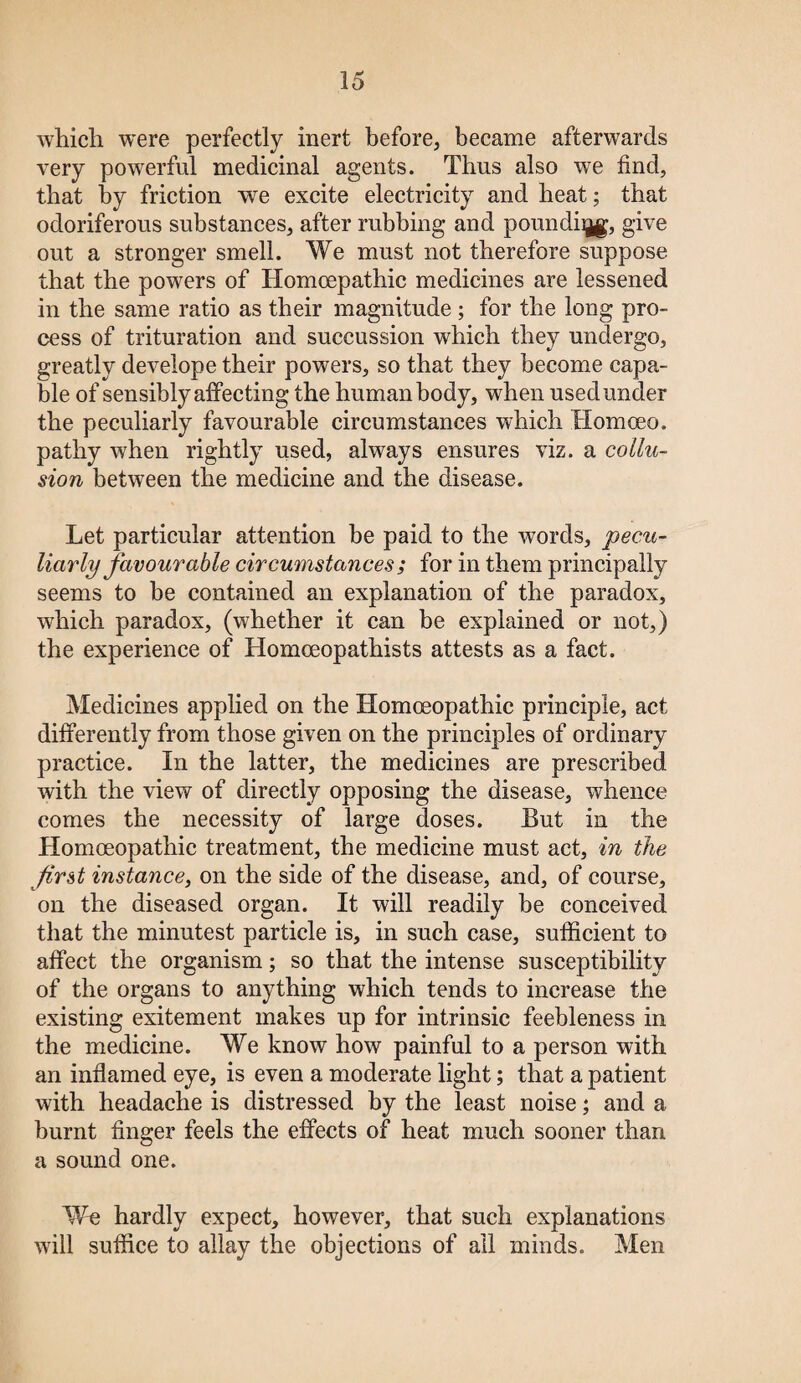 which were perfectly inert before, became afterwards very powerful medicinal agents. Thus also we find, that by friction we excite electricity and heat; that odoriferous substances, after rubbing and poundiqg, give out a stronger smell. We must not therefore suppose that the powers of Homoepathic medicines are lessened in the same ratio as their magnitude ; for the long pro¬ cess of trituration and succussion which they undergo, greatly develope their powers, so that they become capa¬ ble of sensibly affecting the human body, when used under the peculiarly favourable circumstances which Homoeo. pathy when rightly used, always ensures viz. a collu¬ sion between the medicine and the disease. Let particular attention be paid to the words, pecu¬ liarly favourable circumstances ; for in them principally seems to be contained an explanation of the paradox, which paradox, (whether it can be explained or not,) the experience of Homoeopathists attests as a fact. Medicines applied on the Homoeopathic principle, act differently from those given on the principles of ordinary practice. In the latter, the medicines are prescribed with the view of directly opposing the disease, whence comes the necessity of large doses. But in the Homoeopathic treatment, the medicine must act, in the first instance, on the side of the disease, and, of course, on the diseased organ. It will readily be conceived that the minutest particle is, in such case, sufficient to affect the organism; so that the intense susceptibility of the organs to anything which tends to increase the existing exitement makes up for intrinsic feebleness in the medicine. We know how painful to a person with an inflamed eye, is even a moderate light; that a patient with headache is distressed by the least noise; and a burnt finger feels the effects of heat much sooner than a sound one. We hardly expect, however, that such explanations will suffice to allay the objections of ail minds. Men