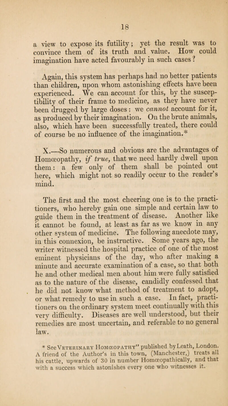 a view to expose its futility; yet tlie result was to convince them of its truth and value. How could imagination have acted favourably in such cases ? Again, this system has perhaps had no better patients than children, upon whom astonishing effects have been experienced. We can account for this, by the suscep¬ tibility of their frame to medicine, as they have never been drugged by large doses : we cannot account for it, as produced by their imagination. On the brute animals, also, which have been successfully treated, there could of course be no influence of the imagination.'' X.—So numerous and obvious are the advantages of Homoeopathy, if true, that we need hardly dwell upon them: a few only of them shall be pointed out here, which might not so readily occur to the reader’s mind. The first and the most cheering one is to the practi¬ tioners, who hereby gain one simple and certain law to guide them in the treatment of disease. x4.nother like it cannot be found, at least as far as we know in any other system of medicine. The following anecdote may, in this connexion, be instructive. Some years ago, the writer witnessed the hospital practice of one of the most eminent physicians of the day, wrho after making a minute and accurate examination of a case, so that both he and other medical men about him were fully satisfied as to the nature of the disease, candidly confessed that he did not know what method of treatment to adopt, or what remedy to use in such a case. In fact, practi¬ tioners on the ordinary system meet continually with this very difficulty. Diseases are well understood, but their remedies are most uncertain, and referable to no general law. * See Veterinary Homceopathy” published byLeath, London. A friend of the Author’s in this town, (Manchester,) treats all his cattle, upwards of 30 in number Homceopathically, and that with a success which astonishes every one who witnesses it.