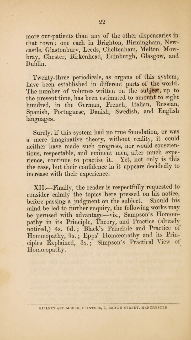 more out-patients than any of the other dispensaries in that town; one each in Brighton, Birmingham, New¬ castle, Glastonbury, Leeds, Cheltenham, Melton Mow¬ bray, Chester, Birkenhead, Edinburgh, Glasgow, and Dublin. Twenty-three periodicals, as organs of this system, have been established in different parts of the world. The number of volumes written on the subject, up to the present time, has been estimated to amount to eight hundred, in the German, French, Italian, Russian, Spanish, Portuguese, Danish, Swedish, and English languages. Surely, if this system had no true foundation, or was a mere imaginative theory, without reality, it could neither have made such progress, nor would conscien¬ tious, respectable, and eminent men, after much expe¬ rience, continue to practise it. Yet, not only is this the case, but their confidence in it appears decidedly to increase with their experience. XII.—Finally, the reader is respectfully requested to consider calmly the topics here pressed on his notice, before passing a judgment on the subject. Should his mind be led to further enquiry, the following works may be perused with advantage—viz., Sampson’s Homoeo¬ pathy in its Principle, Theory, and Practice (already noticed,) 4s. fid.; Black’s Principle and Practice of Homoeopathy, 9s.; Epps’ Homoeopathy and its Prin¬ ciples Explained, 3s.; Simpson’s Practical View oi Homoeopathy. GII.LETT AND MOORE, PRINTERS, 2, BROWN STREET, MANCHESTER