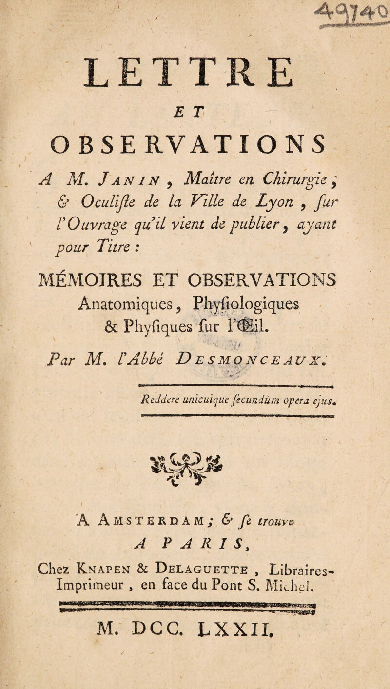 LETTRE ET - 7^'; 18 OBSERVATIONS A M. J AN 1N , Maître en Chirurgie , & Oculijle de la Ville de Lyon ? fur V Ouvrage quil vient de publier ? ayant pour Titre : MÉMOIRES ET OBSERVATIONS Anatomiques, Phyfiologiques & Phyfiques fur ftSil. v y'% ■ /N - :i '■ ■ .v , Par M, l'Abbé Desmonceaux. • »• mmi ■■■■■■■ mmmmmrnm mmmm mmmm i mmmmmmtmmrnmm —■. j-.^r^arr.,. 4 Rcddcre unicuique fecundüm opéra e'jus« A Amsterdam; <S* mwe ^ PARIS, \ Chez Knapen & Delaguette , Libraires- Imprimeur , en face du Pont S. Michel. M. DG G. LXXIX.