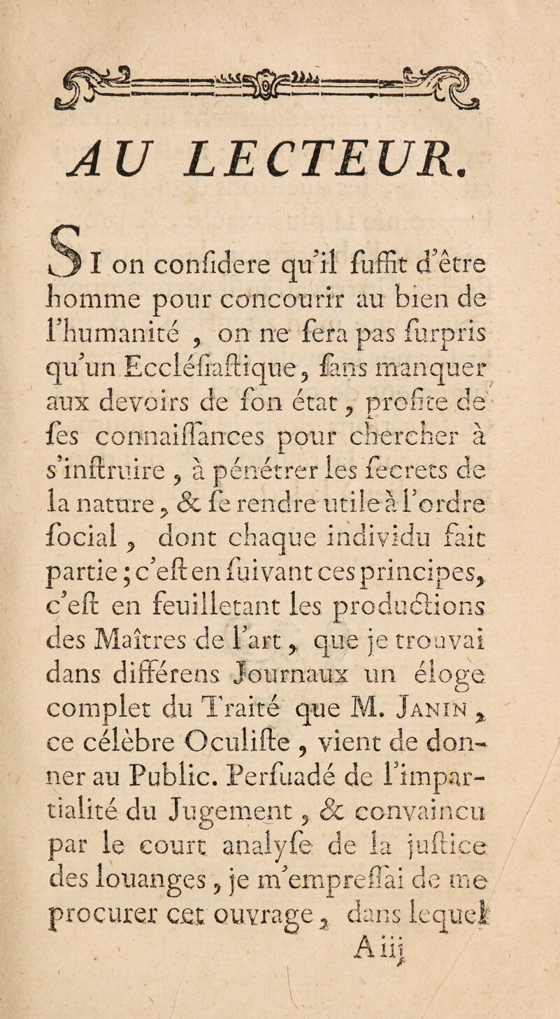 AU LECTEUR. S I on confidere qu'il fuffit d’être homme pour concourir au bien de l’humanité , on ne fera pas fur pris qu’un Eccléfiaftique, fans manquer aux devoirs de fon état, profite de fes connaiiTances pour chercher à s’inftruire , à pénétrer les fecrecs de la nature, & fe rendre utile à l’ordre focial y dont chaque individu fait partie ; c’eften fuivant ces principes, c’eft en feuilletant les produirions des Maîtres de l’art , que je trouvai dans différens Journaux un éloge complet du Traité que M. Janin , ce célèbre Oculifte , vient de don¬ ner au Public. Perfuadé de l’impar¬ tialité du Jugement, 8c convaincu par le court analyfe de la juftice des louanges, je m’emprefîài de me procurer cet ouvrage, dans lequel A üj