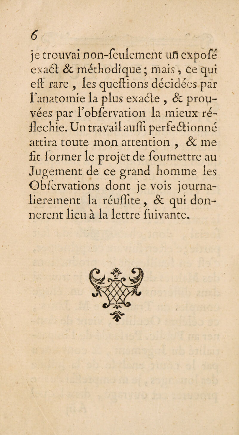 6 je trouvai non-feulement ufi expofé exaél & méthodique ; mais, Ce qui efi: rare , les queflions décidées par l'anatomie la plus exaéle , Sc prou¬ vées par robfervation la mieux ré¬ fléchie. Un travail aufli perfectionné attira toute mon attention , Sc me fit former le projet de foumettre au Jugement de ce grand homme les Oblervations dont je vois journa- lierement la réuflite, Sc qui don¬ nèrent lieu à la lettre fuivante.