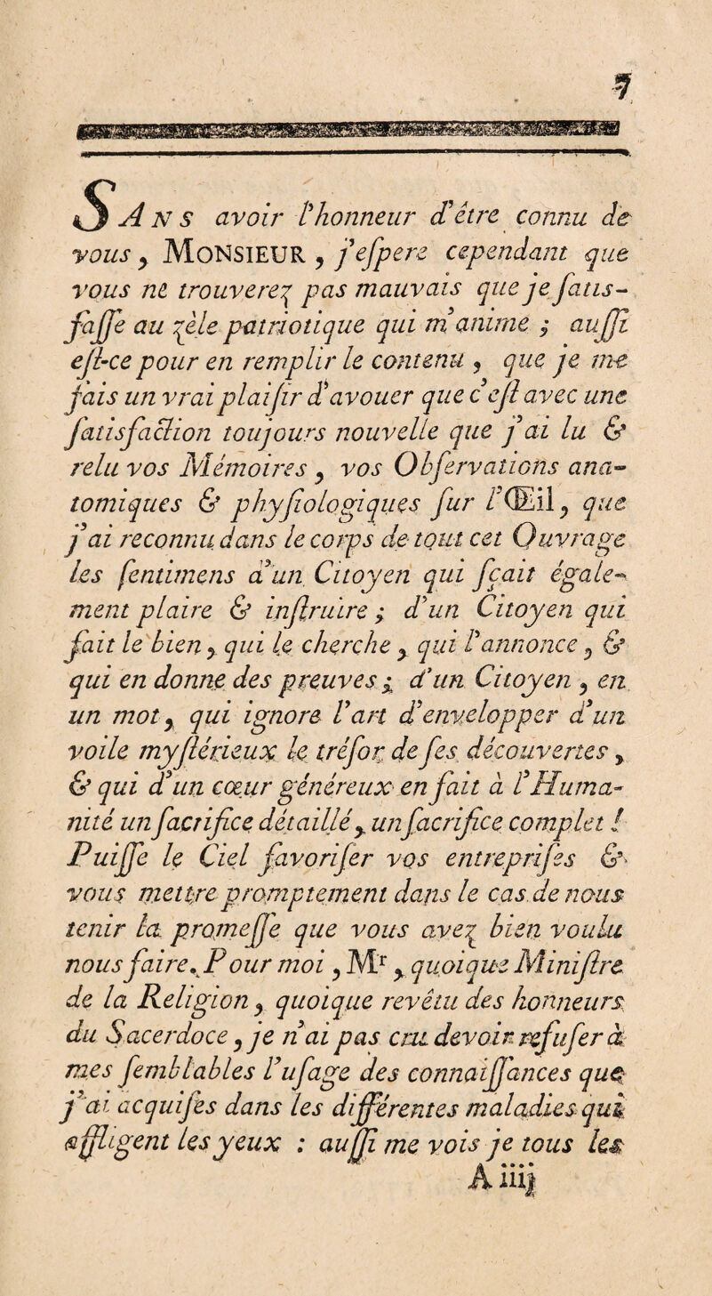 s A NS avoir l'honneur (Têtre connu de vous y Monsieur y j'efpere cependant que vous ne trouverez pas mauvais que je Jatis- fajje au qele patriotique qui m'anime $ aufji ejl<e pour en remplir le contenu ? que je me jais un vraiplaijir d'avouer que cejl avec une Jatisfachon toujours nouvelle que j’ai lu & relu vos Mémoires y vos Obfervations ana¬ tomiques & phyfio logiques fur IXEil^ que j ai reconnu dans le corps de tout cet Ouvra ge les fentimens a un Citoyen qui fçaiî égale¬ ment plaire & infiruïre ; d'un Citoyen qui fait le bien y qui le cherche y qui l'annonce y & qui en donne des preuves i d'un Citoyen y en un mot y qui ignore l'art d'envelopper d'un voile myflérieuoç k tréfor. de fes découvertes > & qui d'un cœur généreux en fait à £ Huma¬ nité un facrifice détaillé> unfacrifice complet l Puife le Ciel favorifer vos entreprifes & vous mettre promptement dans le cas. de nous tenir la projnefje que vous ave^ bien voulu nous faireKPour moi ? Mr > quoique Miniftre de la Religion y quoique revêtu des honneurs du Sacerdoce y je n'ai pas cm, devoir, refitfer à mes fernbtables l'ufage des connaijjances quç j'ai acquifes dans les différentes maladies qui affligent les yeux : aujji me vois je tous les ÂlUjf