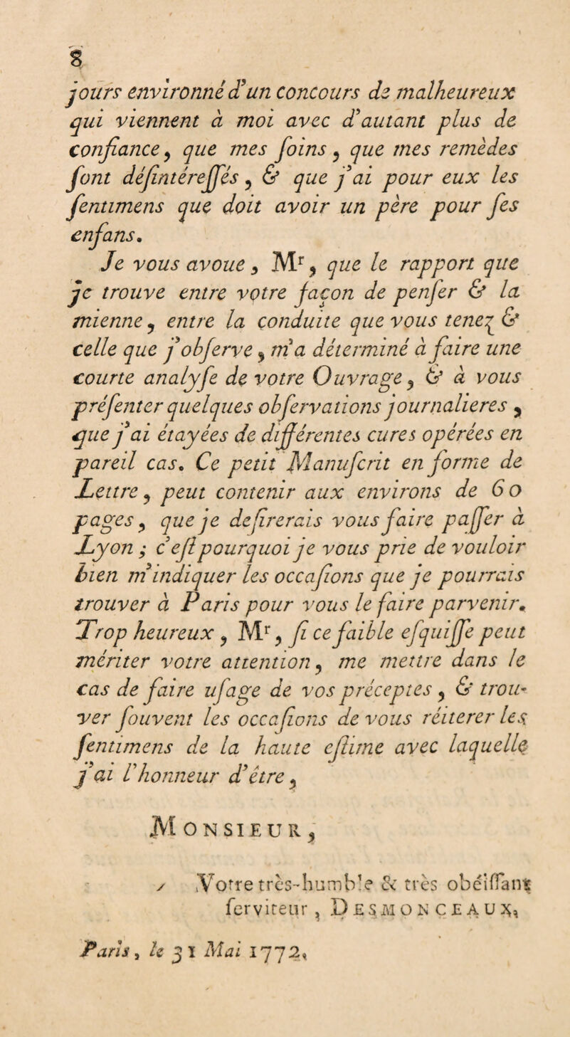 $ jours environne d’un concours de malheureux qui viennent à moi avec d’autant plus de confiance, que mes foins 5 que mes remèdes font défentéreffés 5 & que j’ai pour eux les fentimens que doit avoir un père pour fes enfans, Je vous avoue * Mr * que le rapport que je trouve entre votre façon de penjer & la mienne ? entre la conduite que vçus tene^& celle que fobferve $ mi a déterminé à faire une courte analyfe de votre Ouvrage, & à vous préfenter quelques obfervanons journalières , que j’ai étayées de différentes cures opérées en pareil cas. Ce petit Manufcnt en forme de Lettre ? peut contenir aux environs de 6 o pages j que je défirerais vous faire pajfer à Lyon ; c efi pourquoi je vous prie de vouloir bien m indiquer les occafons que je pourrais trouver à Paris pour vous le faire parvenir. Trop heureux y Mr > fi ce faible efquiffe peut mériter votre attention? me mettre dans le cas de faire ujage de vos préceptes y & trou¬ ver fouvent les occafons de vous réitérer les fentimens de la haute efiime avec laquelle j ai l’honneur d’être ? JVI O N SIE U R 5 ✓ Votre très* humble & très obéi (Tant ferviteur , î) £SM o N c £ A u Paris, le 3 ï Mai 1772%