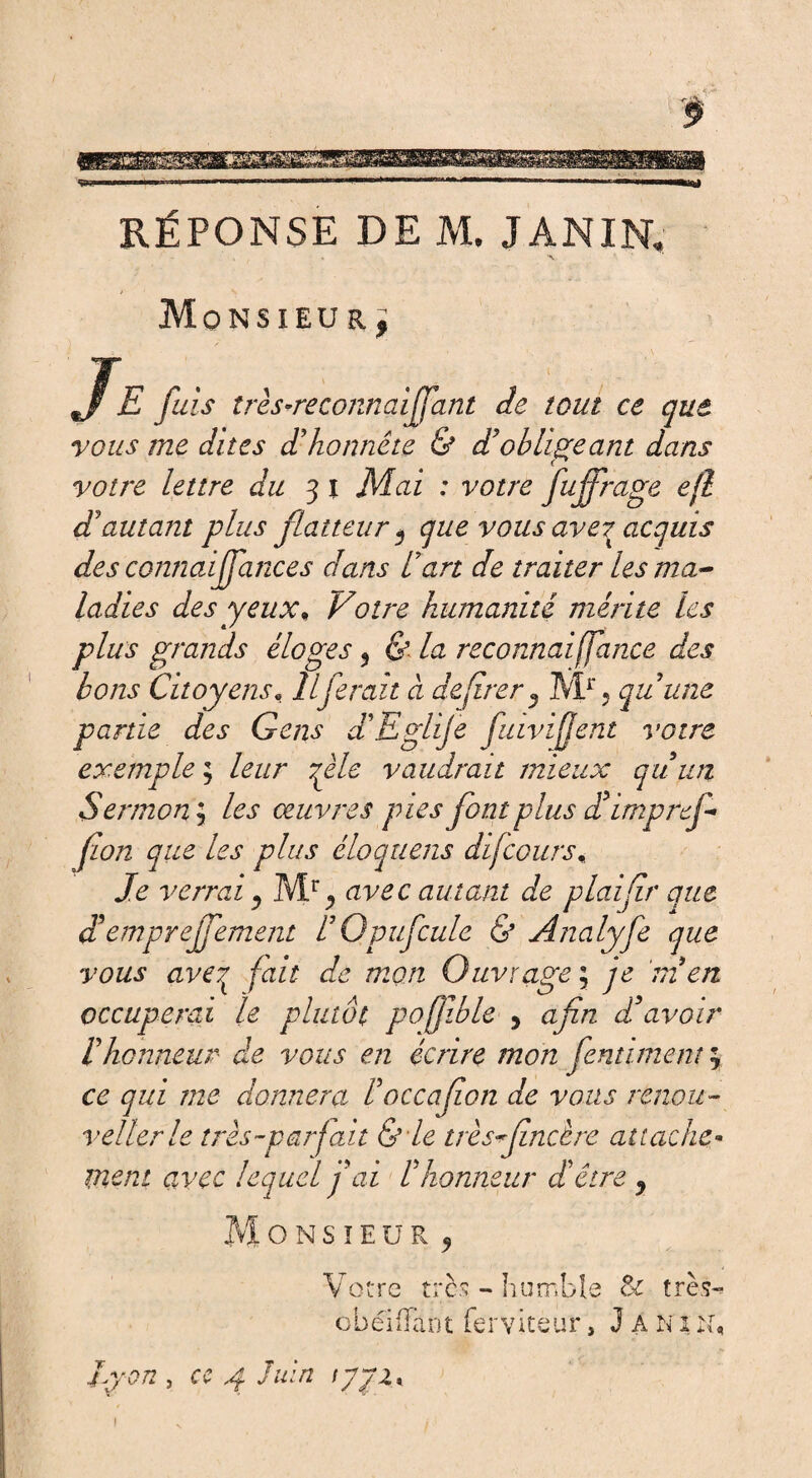 s> RÉPONSE DE M, J AN IN, Monsieur^ J E fuis très-reconnaiffant de tout ce que vous me dites d'honnête & d'obligeant dans votre lettre du 31 Mai : votre fufirage efl d'autant plus flatteur 5 que vous ave^ acquis des connaijfances clans l'art de traiter les ma¬ ladies des yeux* Votre humanité mérite les plus grands éloges 5 & la reconnaiffance des bons Citoyens, Il ferait à déférer 3 Mr , qu'une partie des Gens d'Eglije fuivifjent votre exemple ; leur qèle vaudrait mieux qu'un Sermon \ les œuvres pies font plus d'irnprefi fon que les plus éloquens difcours. Je verrai y avec autant de plaifir que ddempreffement L'Opufcule & Analyfe que vous aveq fait de mon Ouvrage ; je m'en occuperai le plutôt pofjible 5 afin, d'avoir l'honneur de vous en écrire mon fentiment ce qui me donnera l'occafion de vous renou¬ vel 1er le très-parfait &le très fine ère attache- ment avec lequel fai l'honneur d'être y ONSÏEÜR, Votre très - humble 3c très g bel (Tant ferviteur, J A N1 vr i. 4 a Lyon , ce 4 Juin yyi*