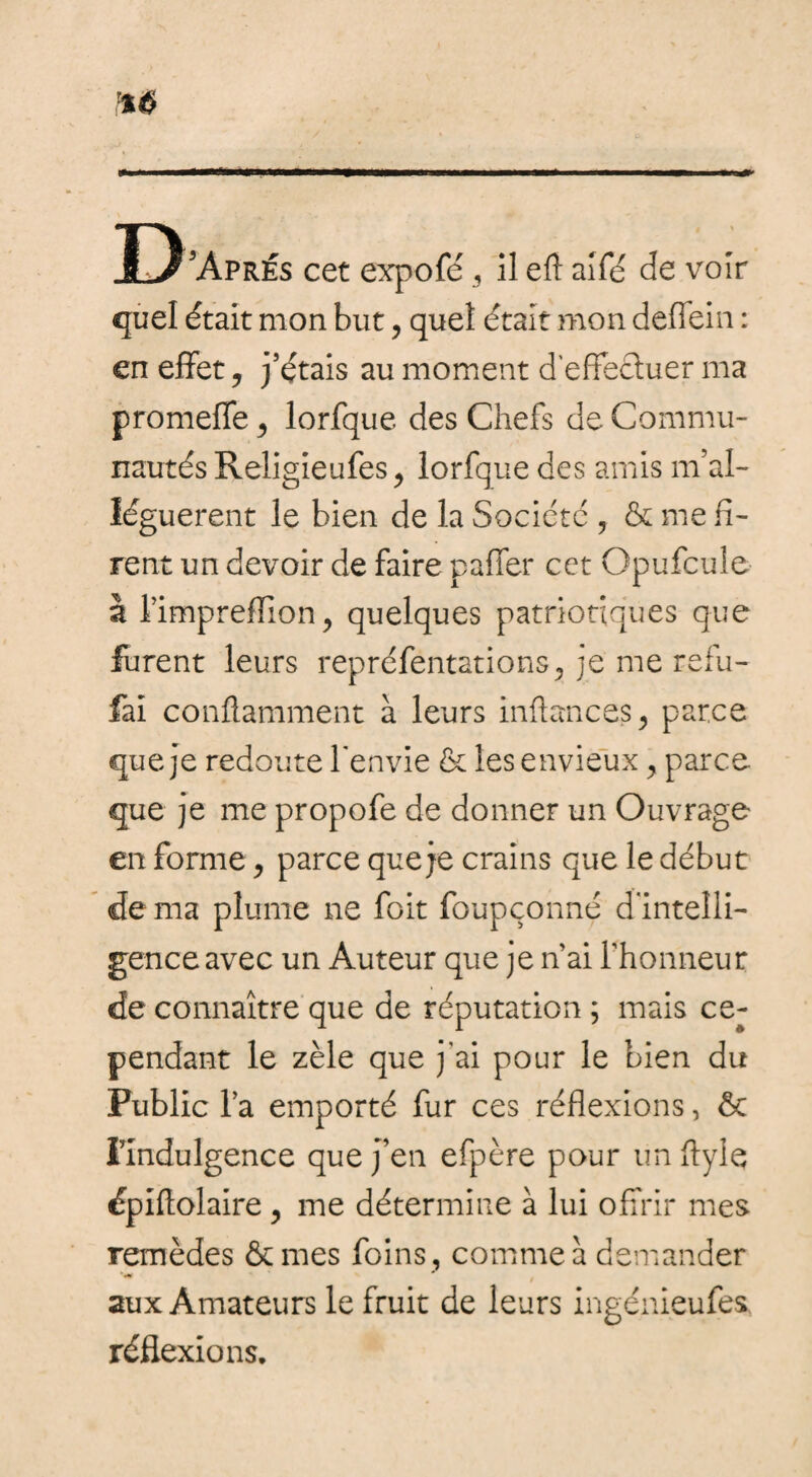 D 'Après cet expofé , il eft allé de voir quel était mon but, quel était mon deffein : en effet, j’étais au moment d'effecluer ma promeffe > lorfque des Chefs de Commu¬ nautés Religieufes , lorfque des amis m’al¬ léguer ent le bien de la Société , & me fi¬ rent un devoir de faire palier cet Opufcuîe I l’impreffion, quelques patriotiques que furent leurs repréfentations, je me refu- fai conffamment à leurs inftances, parce que je redoute l'envie & les envieux ^ parce que je me propofe de donner un Ouvrage en forme > parce que je crains que le début de ma plume ne foit foupçonné d'intelli¬ gence avec un Auteur que je n’ai rhonneur de connaître que de réputation ; mais ce¬ pendant le zèle que j’ai pour le bien du Public l’a emporté fur ces réflexions, ôc Findulgence que j’en efpère pour un flyle épiltolaire , me détermine à lui offrir mes remèdes &mes foins , comme a demander aux Amateurs le fruit de leurs ingénieufes. réflexions.