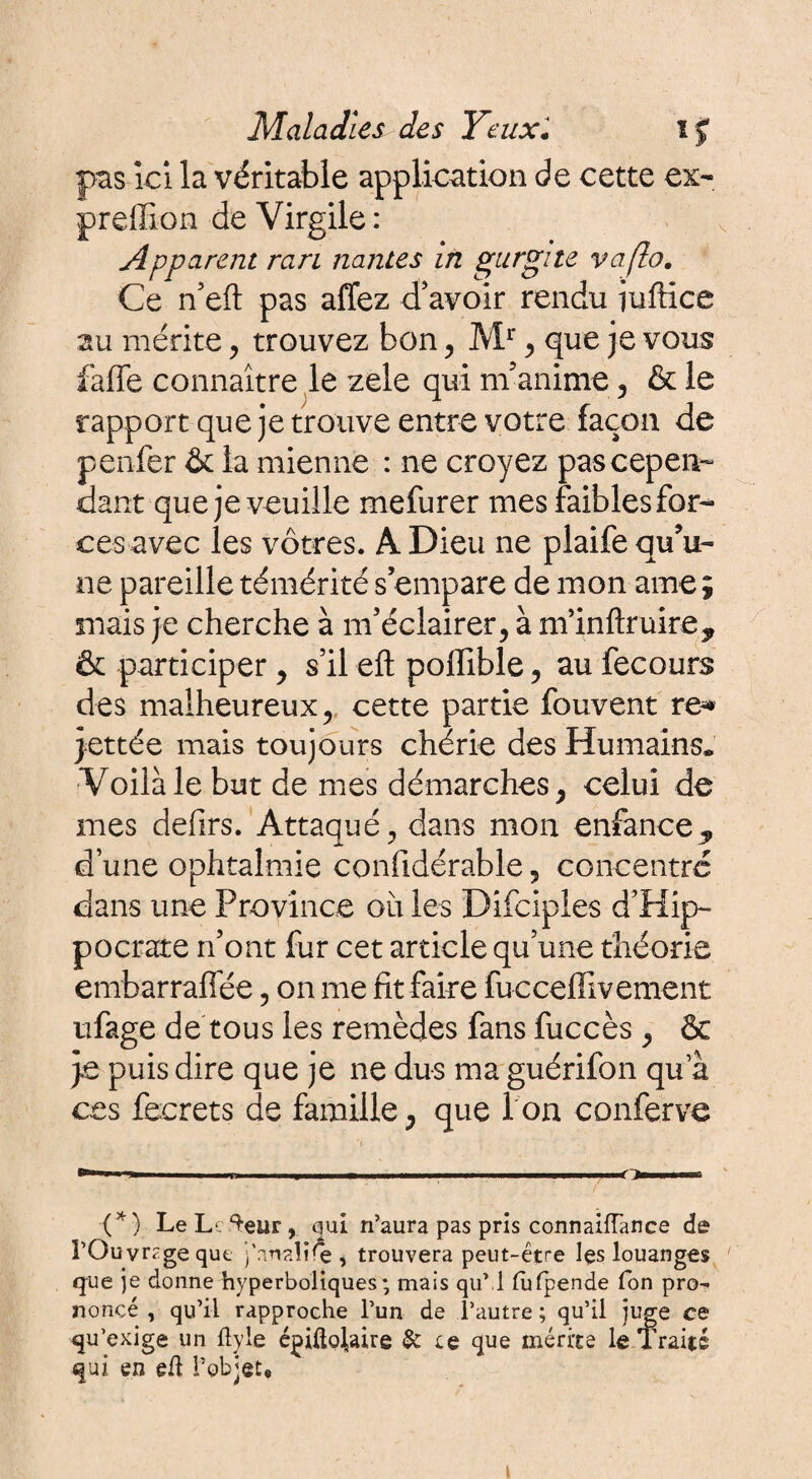 pas ici la véritable application de cette ex- preffion de Virgile: Apparent rari liantes in gurgite vaflo. Ce n’eft pas affez d'avoir rendu iuftice au mérite, trouvez bon , Mr , que je vous faffe connaître le zele qui m'anime , & le rapport que je trouve entre votre façon de penfer & la mienne : ne croyez pas cepen¬ dant que je veuille mefurer mes faibles for¬ ces avec les vôtres. A Dieu ne plaife qu'u¬ ne pareille témérité s’empare de mon ame ; mais je cherche à m’éclairer, à m’inftruire, & participer, s’il eft poffible, au fecours des malheureux, cette partie fouvent re^ jettée mais toujours chérie des Humains. Voilà le but de mes démarches, celui de mes defirs. Attaqué, dans mon enfance,, d’une ophtalmie confidérable, concentre dans une Province où les Dîfciples d’Hip¬ pocrate n’ont fur cet article qu’une théorie embarraffée, on me fit faire fucceffivement ufage de tous les remèdes fans fuccès , & je puis dire que je ne dus ma guérifon qu a ces fecrets de famille, que I on conferve (*) (*) LeL ^eur, qui n’aura pas pris connaiiïance de î’Ouvrzge que j'anaîï^e, trouvera peut-être lçs louanges que je donne hyperboliques ; mais qu’ l (ufpende Ton pro¬ noncé , qu’il rapproche l’un de l’autre ; qu’il juge ce qu’exige un flyle épiflojaire & le que mérite le Traité