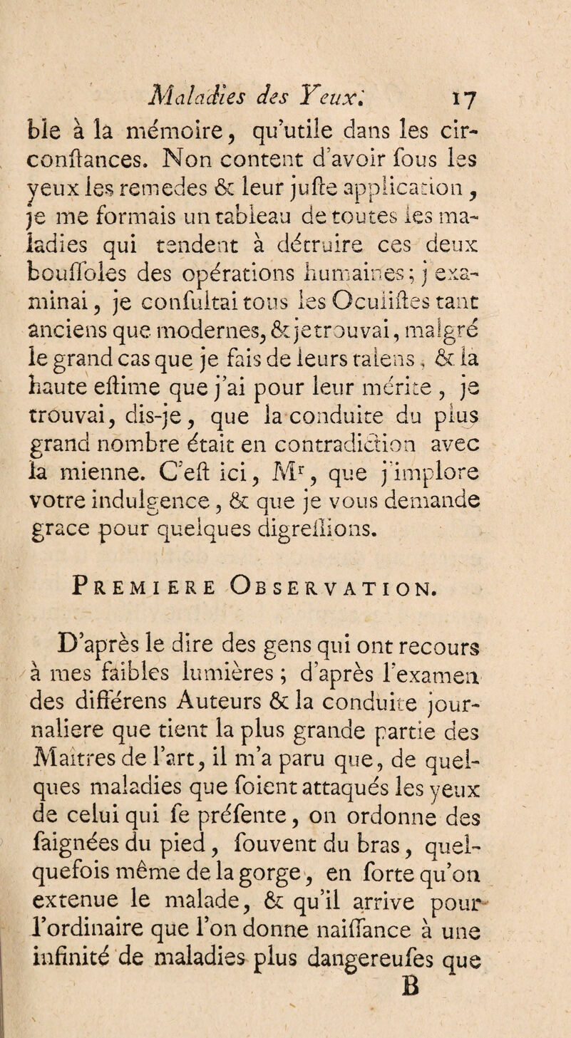 ble à la mémoire , qu’utile dans les cir- confiances. Non content d’avoir fous les yeux les remedes & leur jufle application, je me formais un tableau de toutes les ma¬ ladies qui tendent à détruire ces deux bouffâtes des opérations humaines; j exa¬ minai-, je confultai tous les Ocuiiftes tant anciens que modernes,&jetrouvai, malgré le grand cas que je fais de leurs talens, & là haute eftime que j’ai pour leur mérite , je trouvai, dis-je, que la conduite du plus grand nombre était en contradiction avec la mienne. Ceft ici, Mr, que j’implore votre indulgence, & que je vous demande grâce pour quelques digreflions. j Première Observation. D après le dire des gens qui ont recours à mes faibles lumières ; d’après l’examen des difierens Auteurs & la conduite jour¬ nalière que tient la plus grande partie des Maîtres de l’art, il m’a paru que, de quel¬ ques maladies que foient attaqués les yeux de celui qui fe préfente, on ordonne des faignées du pied, fouvent du bras, quel¬ quefois même de la gorge, en forte qu’on ex tenue le malade, & qu’il arrive pour l’ordinaire que l’on donne naiffance à une infinité de maladies plus dangereufes que