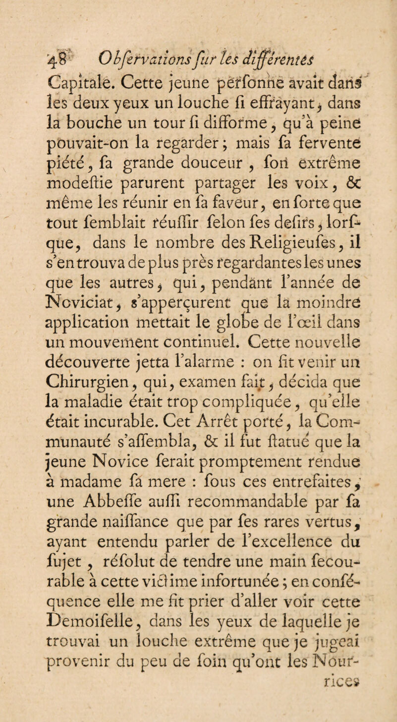 Capitale. Cette jeune përfonne avait dans les deux yeux un louche fi effrayant, dans la bouche un tour fi difforme , qu’à peine pouvait-on la regarder ; mais fa fervente piété j fa grande douceur , fort extrême modeftie parurent partager les voix, ôc même les réunir en fa faveur, en forte que tout femblait féuffir félon fes defirs, lors¬ que, dans le nombre des Religieufes, il s'en trouva déplus près regardantes les unes que les autres, qui, pendant l’année de Noviciat, s’apperçurent que la moindre application mettait le globe de l'œil dans un mouvement continuel. Cette nouvelle découverte jetta l’alarme : on fit venir un Chirurgien, qui, examen fait, décida que la maladie était trop compliquée, qu’elle était incurable. Cet Arrêt porté, la Com¬ munauté s’affembla, & il fut fiatué que la jeune Novice ferait promptement rendue à madame fa mere : fous ces entrefaites,’ une Abbeffe auffi recommandable par fa grande naiffance que par fes rares vertus, ayant entendu parler de l’excellence du fujet, réfolut de tendre une main fecou- rable à cette viêlime infortunée ; en confé- quence elle me fit prier d’aller voir cette Demoifelle, dans les yeux de laquelle je trouvai un louche extrême que je jugeai provenir du peu de foin qu’ont les Nour¬ rice»