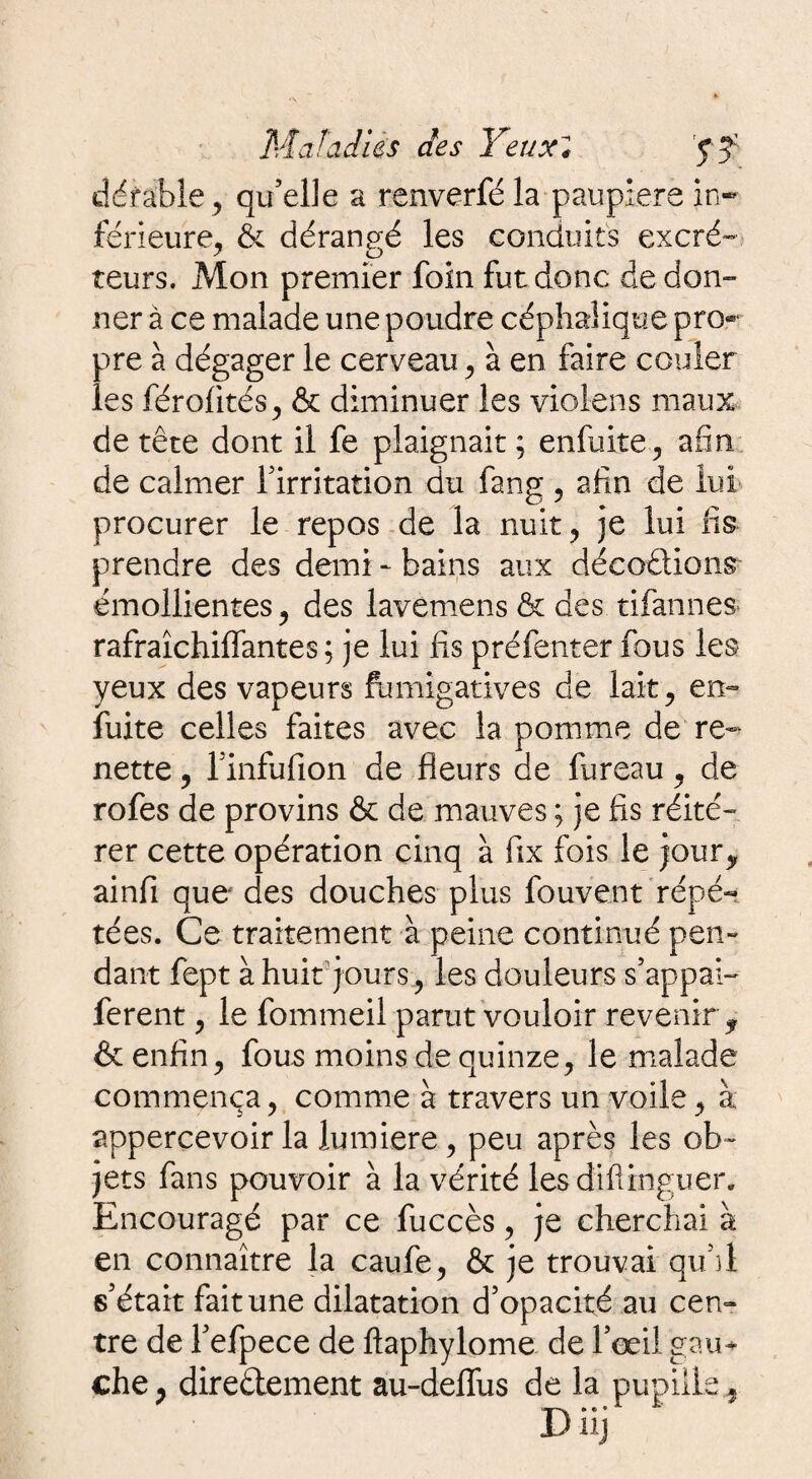 défaible , qu’elle a renverfé la paupière in¬ férieure, & dérangé les conduits excré- teurs. Mon premier foin fut donc de don¬ ner à ce malade une poudre céphalique pro® pre à dégager le cerveau, à en faire couler les férofités, & diminuer les violons maux de tête dont il fe plaignait ; enfuite, afin, de calmer firritation du fang , afin de lui- procurer le repos de la nuit, je lui fis prendre des demi - bains aux décodions émollientes, des lavemens & des tifannes rafraîchiffantes ; je lui fis préfenter fous les yeux des vapeurs fumigatives de lait, en- fuite celles faites avec la pomme de re¬ nette , finfufion de fleurs de fureau, de rofes de provins & de mauves ; je fis réité¬ rer cette opération cinq à fix fois le jour,, ainfi que* des douches plus fouvent répé¬ tées. Ce traitement à peine continué peu» dant fept à huit jours, les douleurs s’appai- ferent, le fommeii parut vouloir revenir , & enfin, fous moins de quinze, le malade commença, comme à travers un voile, à apperçevoir la lumière, peu après les ob¬ jets fans pouvoir à la vérité les diftinguer. Encouragé par ce fuccès, je cherchai à en connaître la caufe, & je trouvai qu’il 6’était fait une dilatation d’opacité au cen¬ tre de l’efpece de ftaphylome de l’œil gau* che, directement au-deflfus de la pupille,
