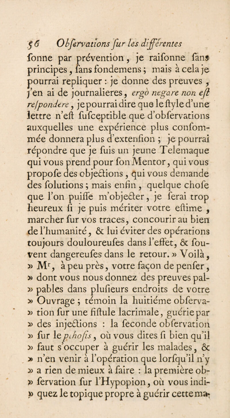 fonne par prévention, je raifonne fans principes, fans fondemens ; mais à cela je pourrai répliquer : je donne des preuves , J en ai de journalières, ergo negare non ejl re)pondéré, je pourrai dire que le ftyle d’une lettre n’eft fufceptible que d’obfervations auxquelles une expérience plus confom- mée donnera plus d’extenfion ; je pourrai répondre que je fuis un jeune Telemaque qui vous prend pour fon Mentor, qui vous propofe des cbjeétions , qui vous demande des folutions ; mais enfin , quelque chofe que F on puiffe m’objedter, je ferai trop heureux fi je puis mériter votre eftime , marcher fur vos traces, concourir au bien de l’humanité, & lui éviter des opérations toujours douloureufes dans l’effet, & fou- vent dangereufes dans le retour. Voilà, » Mr, à peu près, votre façon de penfer, » dont vous nous donnez des preuves pal- y> pables dans plufieurs endroits de votre » Ouvrage \ témoin la huitième obferva- » tion fur une fiflule lacrimale, guérie par » des inje&ions : la fécondé obfervation » fur leplhofis, où vous dites fi bien qu’il » faut s’occuper à guérir les malades, & » n’en venir à l’opération que lorfqu’il n'y y> a rien de mieux à faire : la première ob- » fervation fur l’Hypopion, où vousindi- quez le topique propre à guérir cette ma*