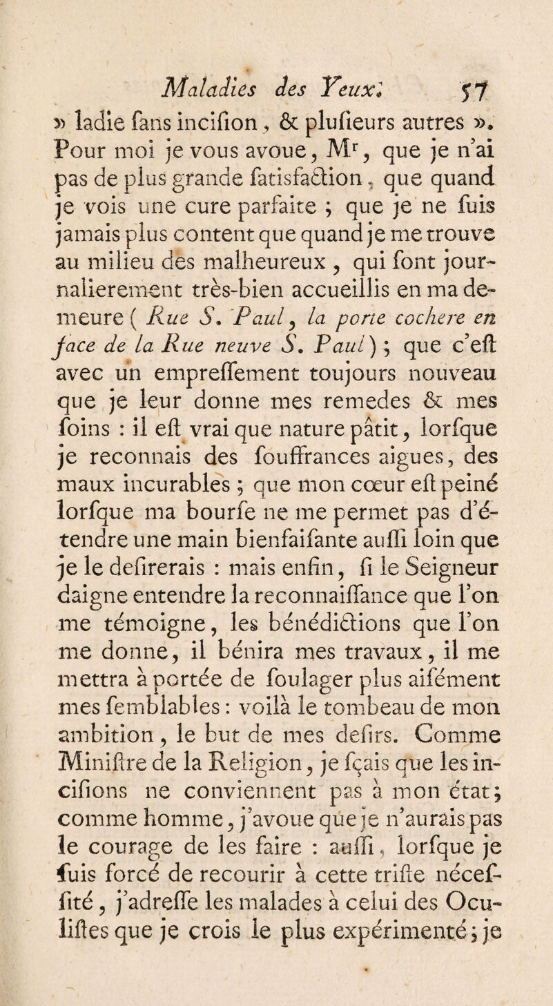 » ladie fans incifion, & plulieurs autres ». Pour moi je vous avoue, M.r, que je n’ai pas de plus grande fatisfadlion, que quand je vois une cure parfaite ; que je ne fuis jamais plus content que quand je me trouve au milieu des malheureux , qui font jour- nalierement très-bien accueillis en ma de¬ meure ( Rue S. Paul? la porte cochere en jace de la Rue neuve S. Paul) ; que c’eft avec un empreffement toujours nouveau que je leur donne mes remedes & mes foins : il eft vrai que nature pâtit, lorfque je reconnais des fouffrances aigues, des maux incurables ; que mon cœur eft peiné lorfque ma bourfe ne me permet pas d’é¬ tendre une main bienfaifante auffi loin que je le defirerais : mais enfin, fi le Seigneur daigne entendre la reconnaiffance que l’on me témoigne, les bénédidtions que l’on me donne, il bénira mes travaux, il me mettra à portée de foulager plus aifément mes femblables : voilà le tombeau de mon ambition, le but de mes defirs. Comme Miniftre de la Religion, je fçais que les in- cifions ne conviennent pas à mon état; comme homme, j’avoue que je n’aurais pas le courage de les faire : auffi, lorfque je fuis forcé de recourir à cette trille nécef- iité, j’adreffe les malades à celui des Ocu- liftes que je crois le plus expérimenté ; je