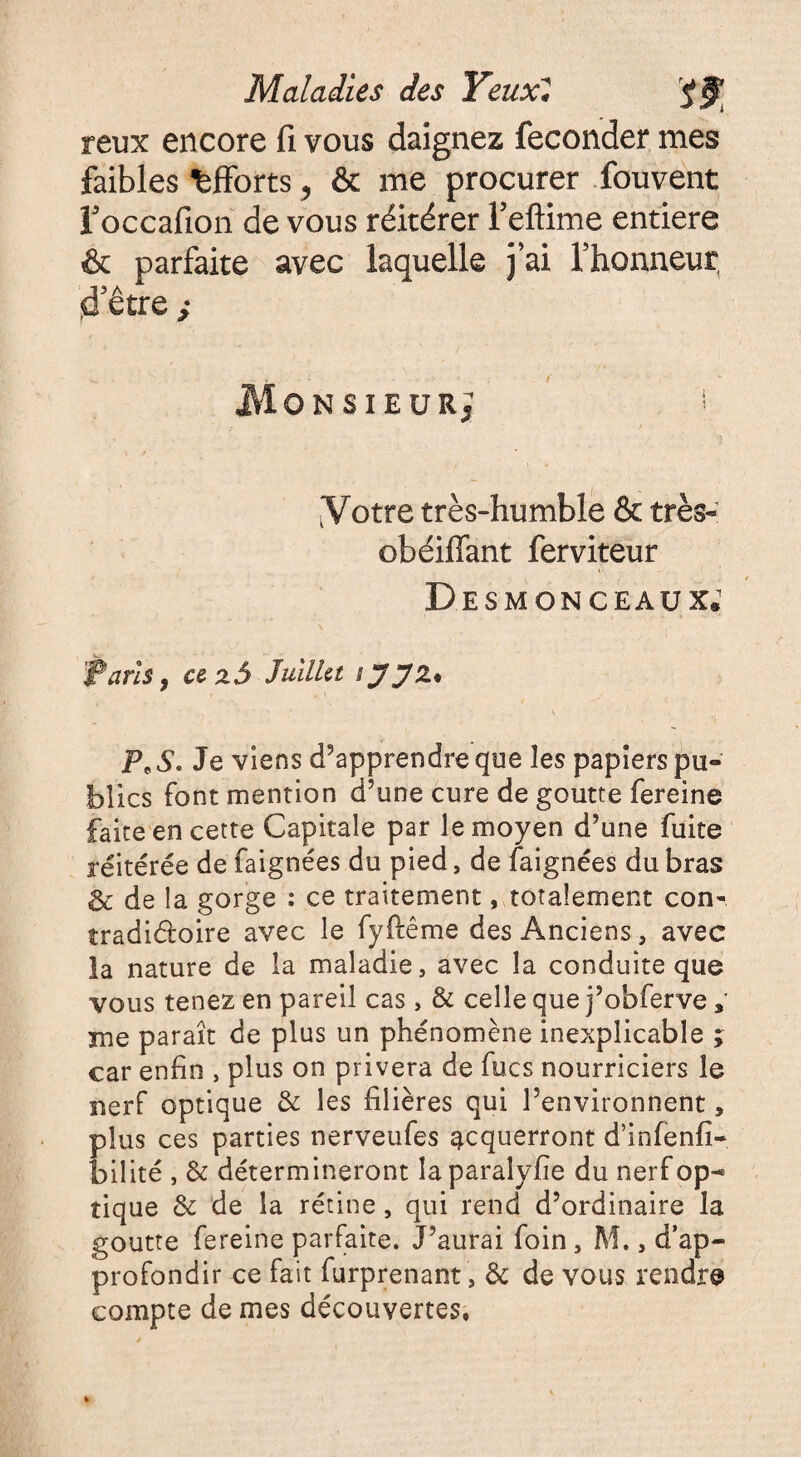 reux encore fi vous daignez féconder mes faibles efforts, & me procurer fou vent l’occafion de vous réitérer Teftime entière & parfaite avec laquelle j’ai l’honneur d’être } JVlONSIEURJ [Votre très-humble & très- obéiflant ferviteur Desmonceaux.1 iTaris. cezâ Juillet tJJZ. », \ P*S* Je viens d’apprendre que les papiers pu¬ blics font mention d’une cure de goutte fereine faite en cette Capitale par le moyen d’une fuite réitérée de faignées du pied, de faignées du bras & de la gorge : ce traitement, totalement con* tradi&oire avec le fyftême des Anciens, avec la nature de la maladie, avec la conduite que vous tenez en pareil cas , & celle que j’obferve , me paraît de plus un phénomène inexplicable ; car enfin , plus on privera de fucs nourriciers le nerf optique & les filières qui l’environnent, plus ces parties nerveufes acquerront d’infenfi- bilité , & détermineront la paralyfie du nerf op¬ tique & de la rétine, qui rend d’ordinaire la goutte fereine parfaite. J’aurai foin, M., d’ap¬ profondir ce fait furprenant, & de vous rendre compte de mes découvertes,