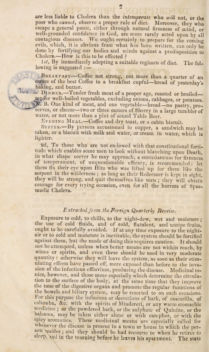 <9 4yd are less liable to Cholera than the intemperate who will not, or the poor who cannot, observe a proper rule of diet. Moreover, they who escape a general panic, either through natural firmness of mind, or well-grounded confidence in God, are more rarely acted upon by all contagious diseases. We ought certainly to prepare for the coming evils, which, it is obvious from what has been written, can onlv be done by fortifying our bodies and minds against a predisposition to Cholera.™How is this to be effected ? 1st, By immediately adopting a suitable regimen of diet. The fol¬ lowing is suggested :— - y; Breakfast.™Coffee not strong, not more than a quarter of an ounce of the best Coffee to a breakfast cupful-bread of yesterday's * baking, and butter. > w ,i> Dinner.—Tender fresh meat of a proper age, roasted or broiled— Vf S Jpder well-boiled vegetables, excluding onions, cabbages, or potatoes. bJpF* B. One kind of meat, and one vegetable—bread—no pastry, pre- ^serves, or cheese—two or three ounces of Sherry in a large tumbler of water, or not more than a pint of sound Table Beer. Evening Meal.-—Coffee and dry toast, or a cabin biscuit. Supper.™By persons accustomed to supper, a sandwich may be taken, or a biscuit with milk and water, or cream in water, which is lighter. 2d, To those who are not endowed with that constitutional forti¬ tude which enables some men to look without blanching upon Death, in what shape soever he may approach, a succedaneum for firmness of* temperament, of unquestionable efficacy, is recommended: let them fix their eye upon Him who was lifted up for them like the serpent in the wilderness ; as long as their Redeemer is kept in sight, they will be strong, and quit themselves like men ; they will obtain courage for every trying occasion, even for all the horrors of Spas, modic Cholera. Extracted from the Foreign Quarterly Reveiw, Exposure to cold, to chills, to the night-dew, wet and moisture ; the use of cold fluids, and of cold, flatulent, and unripe fruits, ought to be carefully avoided. If at any time exposure to the night- air or to cold and moisture is inevitable, the system should be fortified against them, but the mode of doing this requires caution. It should not be attempted, unless when better means are not within reach, by wines, or spirits, and even these should be used in very moderate quantity : otherwise they will leave the system, as soon as their stim¬ ulating effects have passed off, more exposed than before to the inva¬ sion of the infectious effluvium, producing the disease. Medicinal to¬ nics, however, and tnose more especially which determine the circula¬ tion to the surface of the body, at the same time that they improve the tone of the digestive organs and promote the regular functions of the bowels and biliary system, may be resorted to on such occasions. For this purpose the infusions or decoctions of bark, of cascarilla, of calumba, &c. with the spirits of Mindereri, or any warm stomachic medicine ; or the powdered bark, or the sulphate of Quinine, or the balsams, may be taken either alone or with camphor, or with the spicy aromatics. rl hese medicinal means are especially called for whenever the disease is present in a town or house in which the per¬ son besides ; and they should be had recourse to when he retires to slecF *mi in the morning before he leaves his apartment. The state