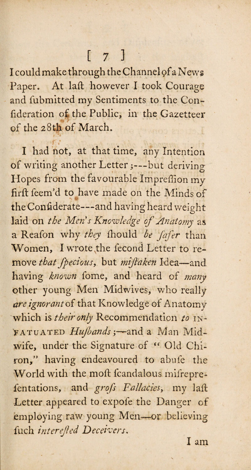 I could make through the Channel <?fa News Paper. At laft however I took Courage and fubmitted my Sentiments to the Con- fideration o£ the Public, in the Gazetteer of the 28th of March. f; . % I had not, at that time, any Intention of writing another Letter j—but deriving Hopes from the favourable Impreflion my firft feenf d to have made on the Minds of to , the Confiderate—and having heard weight laid on the Mens Knowledge of Anatomy as a Reafon why they fhould be fafer than Women, I wrote the fecond Letter to re¬ move that fpeclous, but 7nijlaken Idea—and having known fome, and heard of many other young Men Midwives, who really are ignorant of that Knowledge of Anatomy which is their only Recommendation to in¬ fatuated Hujbands—and a Man Mid¬ wife, under the Signature of “ Old Chi¬ ron,” having endeavoured to abnfe the World with the mo ft fcandalous mifrepre- dentations, and grofs Fallacies, my laft Letter appeared to expofe the Danger of employing raw young Men—or believing fuch interefed Deceivers. I am