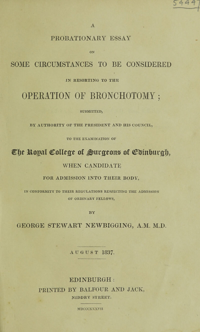 PROBATIONARY ESSAY ON SOME CIRCUMSTANCES TO BE CONSIDERED t IN RESORTING TO THE OPERATION OF BRONCHOTOMY; SUBMITTED, BY AUTHORITY OF THE PRESIDENT AND HIS COUNCIL, TO THE EXAMINATION OF Wt)e Royal ColRffe ol ^urseoiis of WHEN CANDIDATE A FOR ADMISSION INTO THEIR BODY, IN CONFORMITY TO THEIR REGULATIONS RESPECTING THE ADMISSION OF ORDINARY FELLOWS, BY GEORGE STEWART NEWBIGGING, AM. M,D. AUGUST 1837. EDINBURGH: PRINTED BY BALFOUR AND JACK, NIDDRY STREET. MDCCCXXXVII