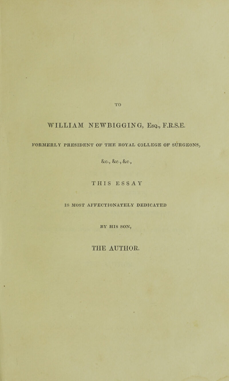 TO WILLIAM NEWBIGGING, Esq., E.R.S.E. FORMERLY PRESIDENT OF THE ROYAL COLLEGE OF SURGEONS, &:c., &c., &c , THIS ESSAY IS MOST AFFECTIONATELY DEDICATED BY HIS SON,