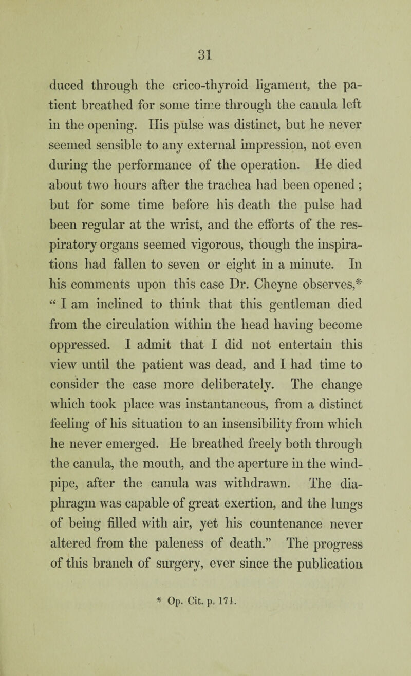 duced through the crico-thyroid ligament, the pa¬ tient breathed for some time through the canula left in the opening. His pulse was distinct, but he never seemed sensible to any external impression, not even during the performance of the operation. He died about two hours after the trachea had been opened ; but for some time before his death the pulse had been regular at the wrist, and the efforts of the res¬ piratory organs seemed vigorous, though the inspira¬ tions had fallen to seven or eight in a minute. In his comments upon this case Dr. Cheyne observes,^ ‘‘ I am inclined to think that this gentleman died from the circulation within the head having become oppressed. I admit that I did not entertain this view until the patient was dead, and I had time to consider the case more deliberately. The change which took place was instantaneous, from a distinct feeling of his situation to an insensibility from which he never emerged. He breathed freely both through the canula, the mouth, and the aperture in the wind¬ pipe, after the canula was withdrawn. The dia¬ phragm was capable of great exertion, and the lungs of being filled with air, yet his countenance never altered from the paleness of death.” The progress of this branch of surgery, ever since the publication * Op. Cit. p, 171.