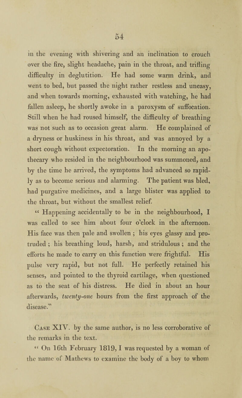 ill the evening with shivering and an inclination to crouch over the fire, slight headache, pain in the throat, and trifling difficulty in deglutition. He had some warm drink, and went to bed, but passed the night rather restless and uneasy, and when towards morning, exhausted with watching, he had fallen asleep, he shortly awoke in a paroxysm of suffocation. Still when he had roused himself, the difficulty of breathing was not such as to occasion great alarm. He complained of a dryness or huskiness in his throat, and was annoyed by a short cough without expectoration. In the morning an apo¬ thecary who resided in the neighbourhood was summoned, and by the time he arrived, the symptoms had advanced so rapid¬ ly as to become serious and alarming. The patient was bled, bad purgative medicines, and a large blister was applied to the throat, but without the smallest relief. “ Happening accidentally to be in the neighbourhood, I was called to see him about four o’clock in the afternoon. His face was then pale and swollen ; his eyes glassy and pro¬ truded ; his breathing loud, harsh, and stridulous ; and the efforts he made to carry on this function were frightful. His pulse very rapid, but not full. He perfectly retained his senses, and pointed to the thyroid cartilage, when questioned as to the seat of his distress. He died in about an hour afterwards, twenty-one hours from the first approach of the disease.” Case XIV. by the same author, is no less corroborative of the remarks in the text. On 16th February 1819,1 was requested by a woman of the name of Mathews to examine the body of a boy to whom