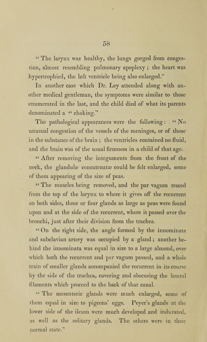 The larynx was healthy, the lungs gorged from conges¬ tion, almost resembling pulmonary apoplexy ; the heart was hypertrophied, the left ventricle being also enlarged.” In another case which Dr. Ley attended along with an¬ other medical gentleman, the symptoms were similar to those enumerated in the last, and the child died of what its parents denominated a choking.” The pathological appearances were the following: ‘‘No unusual congestion of the vessels of the meninges, or of those in the substance of the brain ; the ventricles contained no fluid, and the brain was of the usual firmness in a child of that age. “ After removing the integuments from the front of the neck, the glandule concatenatae could be felt enlarged, some of them appearing of the size of peas. “The muscles being removed, and the par vagum traced from the top of the larynx to where it gives off the recurrent on both sides, three or four glands as large as peas were found upon and at the side of the recurrent, where it passed over the bronchi, just after their division from the trachea. “ On the right side, the angle formed by the innominata and subclavian artery was occupied by a gland; another be¬ hind the innominata was equal in size to a large almond, over which both the recurrent and par vagum passed, and a whole train of smaller glands accompanied the recurrent in its course by the side of the trachea, covering and obscuring the lateral filaments which proceed to the back of that canal. “ The mesenteric glands were much enlarged, some of them equal in size to pigeons'* eggs. Peyer's glands at the lower side of the ileum were much developed and indurated, as well as the solitary glands. The others were in their normal state.”