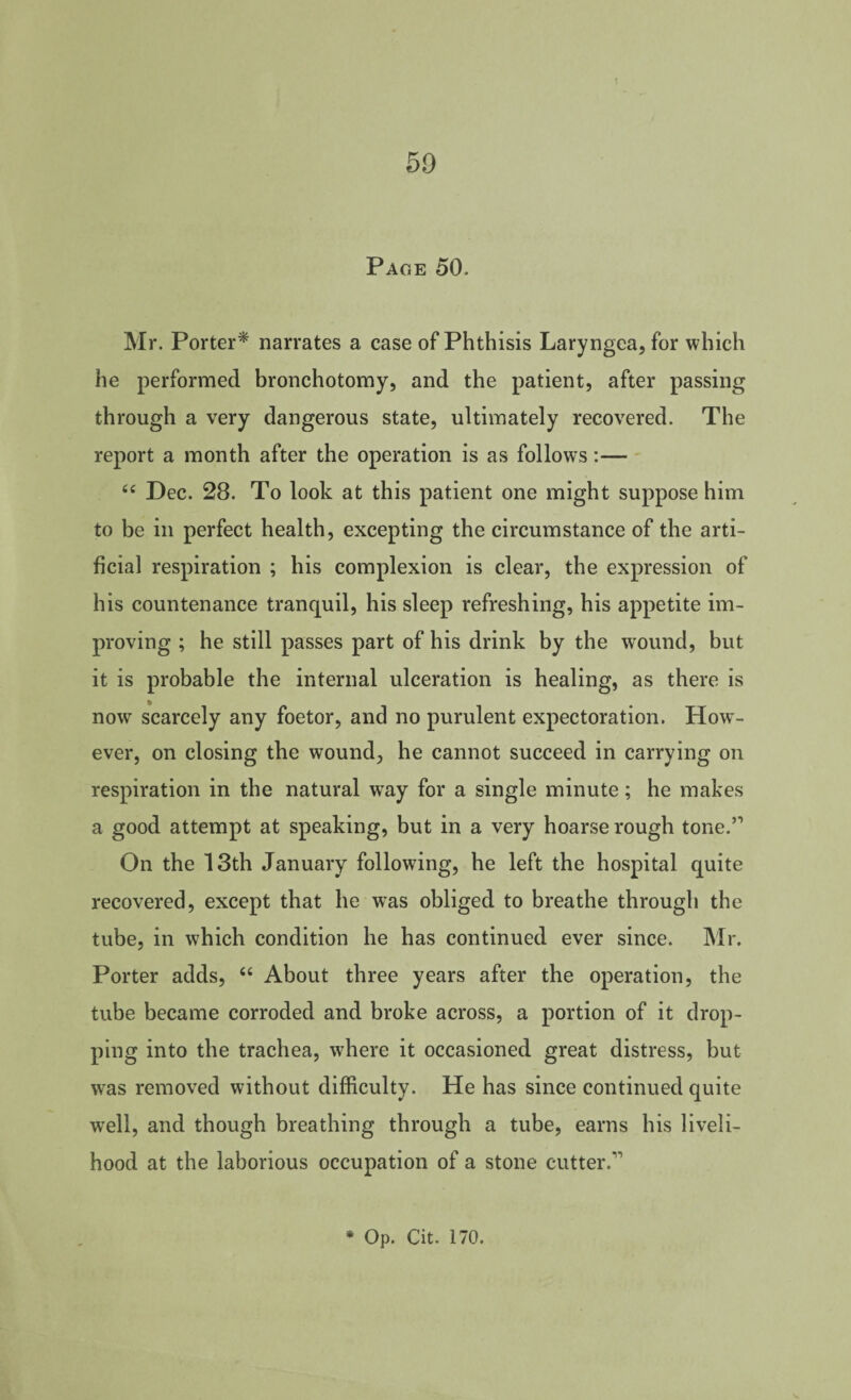 50 Page 50. Mr. Porter^ narrates a case of Phthisis Laryngeajfor which he performed bronchotomy, and the patient, after passing through a very dangerous state, ultimately recovered. The report a month after the operation is as follows:— ‘‘ Dec. 28. To look at this patient one might suppose him to be in perfect health, excepting the circumstance of the arti¬ ficial respiration ; his complexion is clear, the expression of his countenance tranquil, his sleep refreshing, his appetite im¬ proving ; he still passes part of his drink by the wound, but it is probable the internal ulceration is healing, as there is now scarcely any foetor, and no purulent expectoration. How¬ ever, on closing the wound, he cannot succeed in carrying on respiration in the natural w^ay for a single minute ; he makes a good attempt at speaking, but in a very hoarse rough tone.” On the 13th January following, he left the hospital quite recovered, except that he was obliged to breathe through the tube, in which condition he has continued ever since. Mr. Porter adds, ‘‘ About three years after the operation, the tube became corroded and broke across, a portion of it drop¬ ping into the trachea, where it occasioned great distress, but was removed without difficulty. He has since continued quite well, and though breathing through a tube, earns his liveli¬ hood at the laborious occupation of a stone cutter.” * Op. Cit. 170.