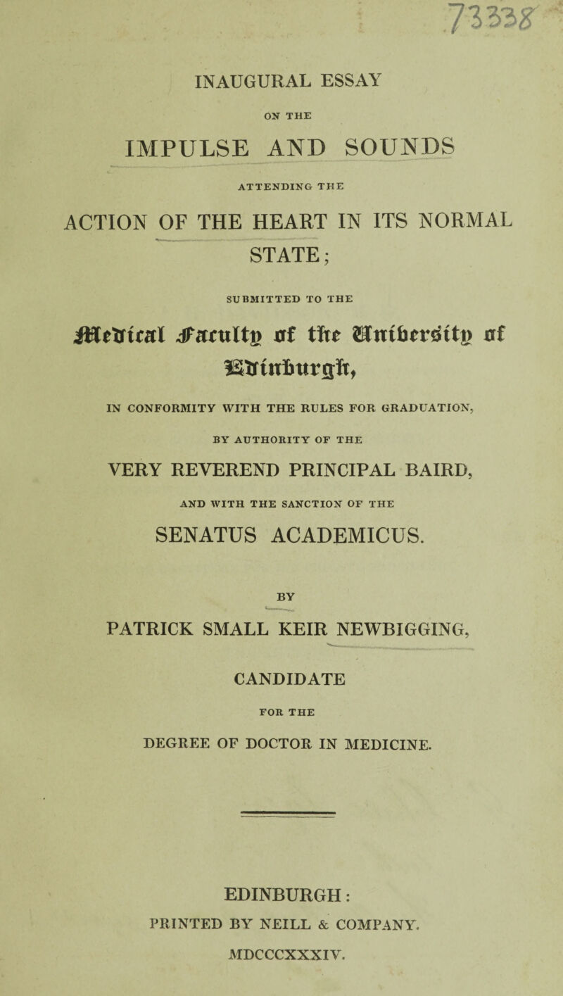 7333* INAUGURAL ESSAY ON THE IMPULSE AND SOUNDS ATTENDING THE ACTION OF THE HEART IN ITS NORMAL STATE; SUBMITTED TO THE JWcTrtcftI JUmiltfi uf tfu- JUnHicvritty of IN CONFORMITY WITH THE RULES FOR GRADUATION, BY AUTHORITY OF THE VERY REVEREND PRINCIPAL BAIRD, AND WITH THE SANCTION OF THE SENATUS ACADEMICUS. BY PATRICK SMALL KEIR NEWBIGGING, CANDIDATE FOR THE DEGREE OF DOCTOR IN MEDICINE. EDINBURGH: PRINTED BY NEILL & COMPANY. MDCCCXXXIY.