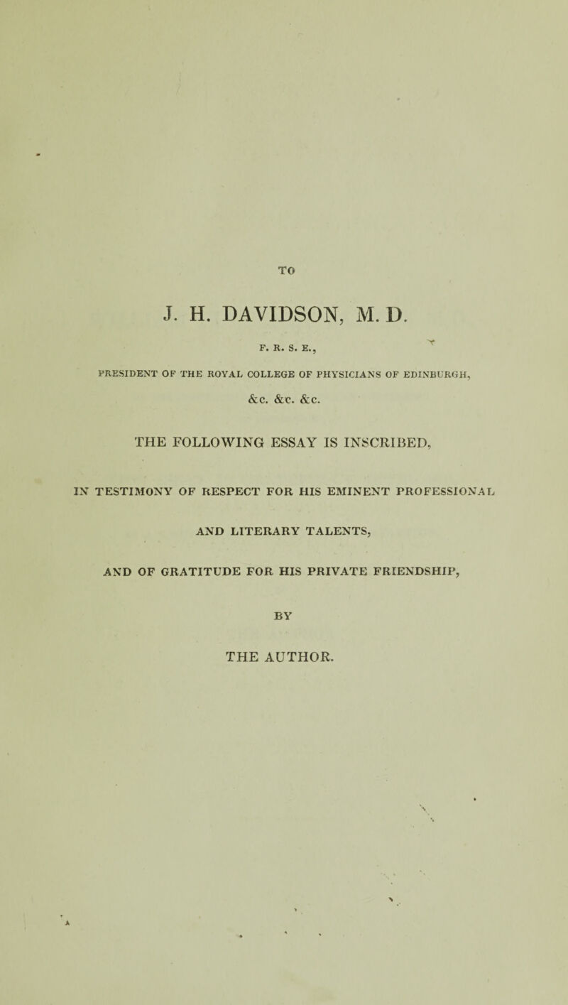 J. H. DAVIDSON, M. D. F. R. S. E., PRESIDENT OF THE ROYAL COLLEGE OF PHYSICIANS OF EDINBURGH, &C. &C. &iC. THE FOLLOWING ESSAY IS INSCRIBED, IN TESTIMONY OF RESPECT FOR HIS EMINENT PROFESSIONAL AND LITERARY TALENTS, AND OF GRATITUDE FOR HIS PRIVATE FRIENDSHIP, BY