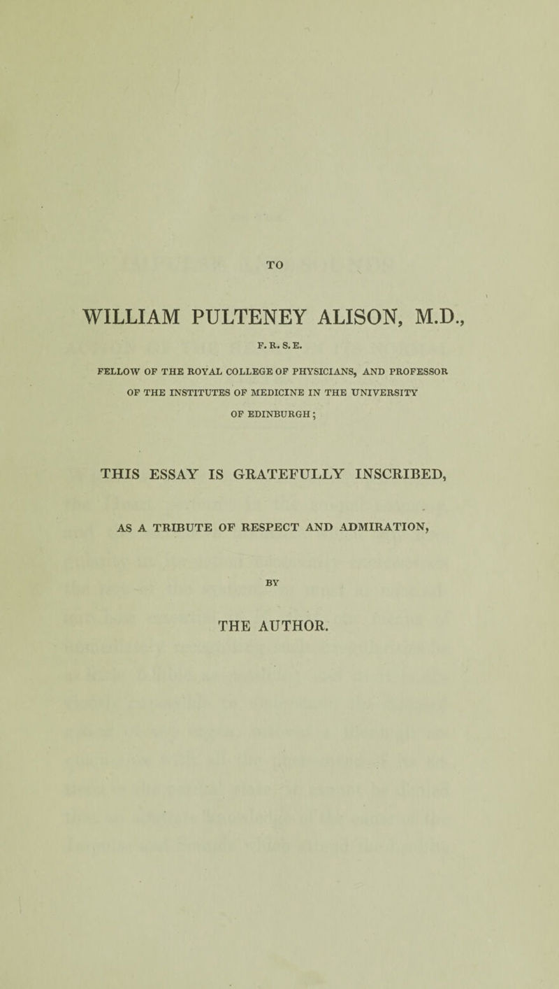 WILLIAM PULTENEY ALISON, M.D., Fa R» Sa Fa FELLOW OF THE ROYAL COLLEGE OF PHYSICIANS, AND PROFESSOR OF THE INSTITUTES OF MEDICINE IN THE UNIVERSITY OF EDINBURGH; THIS ESSAY IS GRATEFULLY INSCRIBED, AS A TRIBUTE OF RESPECT AND ADMIRATION, BY