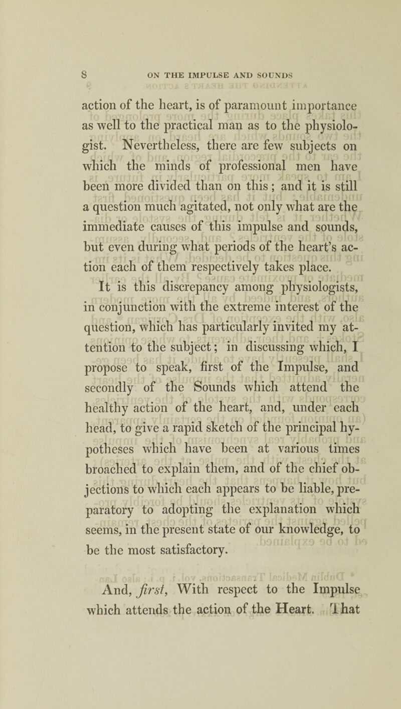 action of the heart, is of paramount importance as well to the practical man as to the physiolo¬ gist. Nevertheless, there are few subjects on which the minds of professional men have been more divided than on this; and it is still ■ f ' . , '■ ■ V , • ff • . , 1 * 0 Id Jf> MO P IT f.l a question much agitated, not only what are the immediate causes of this impulse and sounds, but even during what periods of the heart’s ac¬ tion each of them respectively takes place. It is this discrepancy among physiologists, in conjunction with the extreme interest of the question, which has particularly invited my at¬ tention to the subject; in discussing which, I propose to speak, first of the Impulse, and secondly of the Sounds which attend the healthy action of the heart, and, under each head, to give a rapid sketch of the principal hy¬ potheses which have been at various times r*r n A fT T TO AO I f r/T A ft T r| T AIT *f f|(\ A fl T T _ broached to explain them, and of the chief ob¬ jections to which each appears to he liable, pre¬ paratory to adopting the explanation which seems, in the present state of our knowledge, to be the most satisfactory. ¥ * . - - - ft •%' f - j fr YT ^ i»▼ •^noiai shdiUvJiTi iiiiui!va And, first, With respect to the Impulse which attends the action of the Heart. That