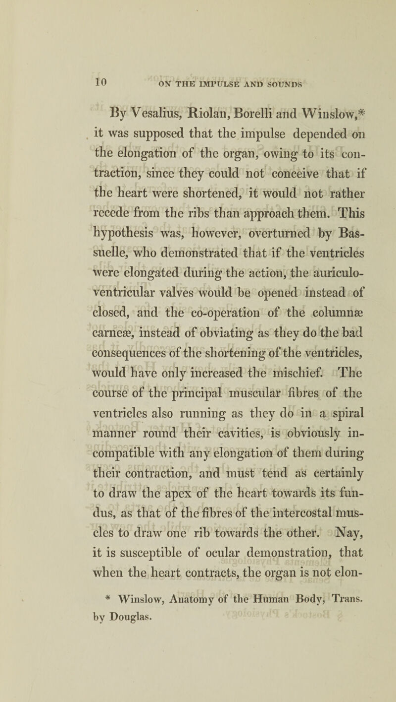 By Vesalius, Riolan, Borelli and Winslow,* it was supposed that the impulse depended on the elongation of the organ, owing to its con¬ traction, since they could not conceive that if the heart were shortened, it would not rather recede from the ribs than approach them. This hypothesis was, however, overturned by Bas- suelle, who demonstrated that if the ventricles were elongated during the action, the auriculo- ventricular valves would be opened instead of closed, and the co-operation of the columnae carneae, instead of obviating as they do the bad consequences of the shortening of the ventricles, would have only increased the mischief. The course of the principal muscular fibres of the ventricles also running as they do in a spiral manner round their cavities, is obviously in¬ compatible with any elongation of them during their contraction, and must tend as certainly to draw the apex of the heart towards its fun- dus, as that of the fibres of the intercostal mus¬ cles to draw one rib towards the other. Nay, it is susceptible of ocular demonstration, that when the heart contracts, the organ is not elon- * Winslow, Anatomy of the Human Body, Trans, by Douglas.